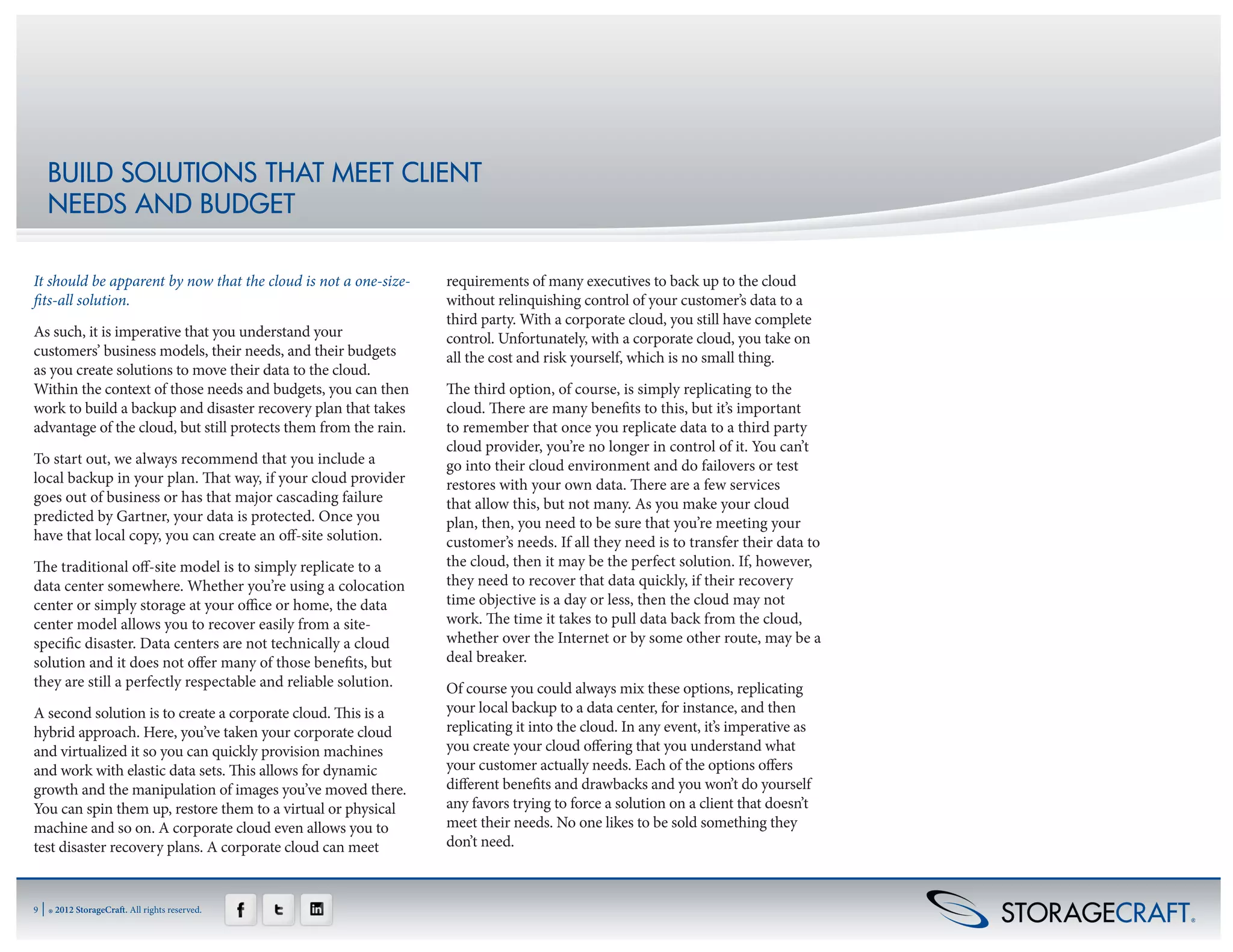BUILD SOLUTIONS THAT MEET CLIENT
     NEEDS AND BUDGET

It should be apparent by now that the cloud is not a one-size-   requirements of many executives to back up to the cloud
fits-all solution.                                               without relinquishing control of your customer’s data to a
                                                                 third party. With a corporate cloud, you still have complete
As such, it is imperative that you understand your               control. Unfortunately, with a corporate cloud, you take on
customers’ business models, their needs, and their budgets       all the cost and risk yourself, which is no small thing.
as you create solutions to move their data to the cloud.
Within the context of those needs and budgets, you can then      The third option, of course, is simply replicating to the
work to build a backup and disaster recovery plan that takes     cloud. There are many benefits to this, but it’s important
advantage of the cloud, but still protects them from the rain.   to remember that once you replicate data to a third party
                                                                 cloud provider, you’re no longer in control of it. You can’t
To start out, we always recommend that you include a             go into their cloud environment and do failovers or test
local backup in your plan. That way, if your cloud provider      restores with your own data. There are a few services
goes out of business or has that major cascading failure         that allow this, but not many. As you make your cloud
predicted by Gartner, your data is protected. Once you           plan, then, you need to be sure that you’re meeting your
have that local copy, you can create an off-site solution.       customer’s needs. If all they need is to transfer their data to
The traditional off-site model is to simply replicate to a       the cloud, then it may be the perfect solution. If, however,
data center somewhere. Whether you’re using a colocation         they need to recover that data quickly, if their recovery
center or simply storage at your office or home, the data        time objective is a day or less, then the cloud may not
center model allows you to recover easily from a site-           work. The time it takes to pull data back from the cloud,
specific disaster. Data centers are not technically a cloud      whether over the Internet or by some other route, may be a
solution and it does not offer many of those benefits, but       deal breaker.
they are still a perfectly respectable and reliable solution.    Of course you could always mix these options, replicating
A second solution is to create a corporate cloud. This is a      your local backup to a data center, for instance, and then
hybrid approach. Here, you’ve taken your corporate cloud         replicating it into the cloud. In any event, it’s imperative as
and virtualized it so you can quickly provision machines         you create your cloud offering that you understand what
and work with elastic data sets. This allows for dynamic         your customer actually needs. Each of the options offers
growth and the manipulation of images you’ve moved there.        different benefits and drawbacks and you won’t do yourself
You can spin them up, restore them to a virtual or physical      any favors trying to force a solution on a client that doesn’t
machine and so on. A corporate cloud even allows you to          meet their needs. No one likes to be sold something they
test disaster recovery plans. A corporate cloud can meet         don’t need.



9   | ® 2012 StorageCraft. All rights reserved.
 