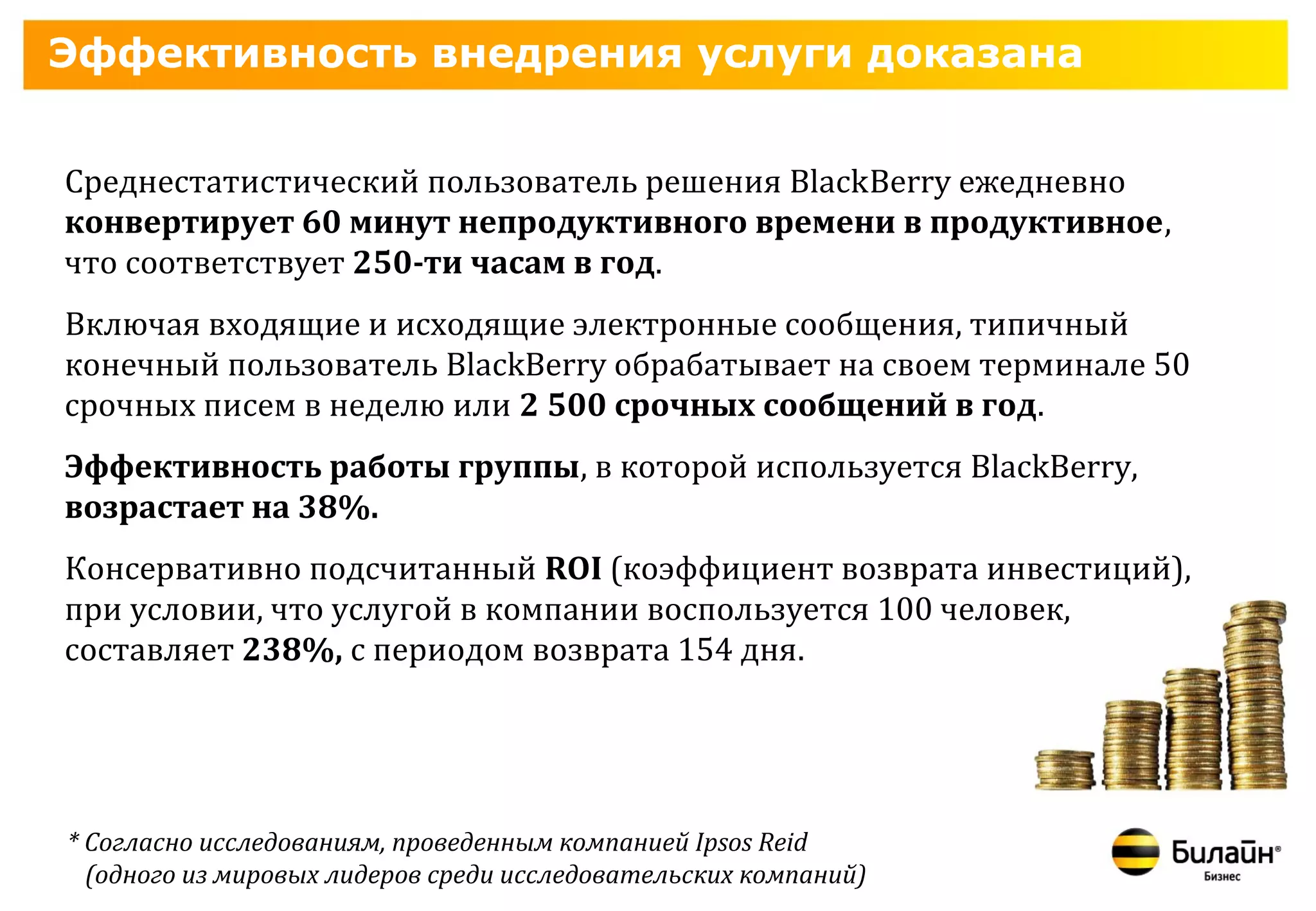 Эффективность внедрения услуги доказана


Среднестатистический пользователь решения BlackBerry ежедневно
конвертирует 60 минут непродуктивного времени в продуктивное,
что соответствует 250-ти часам в год.
Включая входящие и исходящие электронные сообщения, типичный
конечный пользователь BlackBerry обрабатывает на своем терминале 50
срочных писем в неделю или 2 500 срочных сообщений в год.
Эффективность работы группы, в которой используется BlackBerry,
возрастает на 38%.
Консервативно подсчитанный ROI (коэффициент возврата инвестиций),
при условии, что услугой в компании воспользуется 100 человек,
составляет 238%, с периодом возврата 154 дня.




* Согласно исследованиям, проведенным компанией Ipsos Reid
  (одного из мировых лидеров среди исследовательских компаний)
 