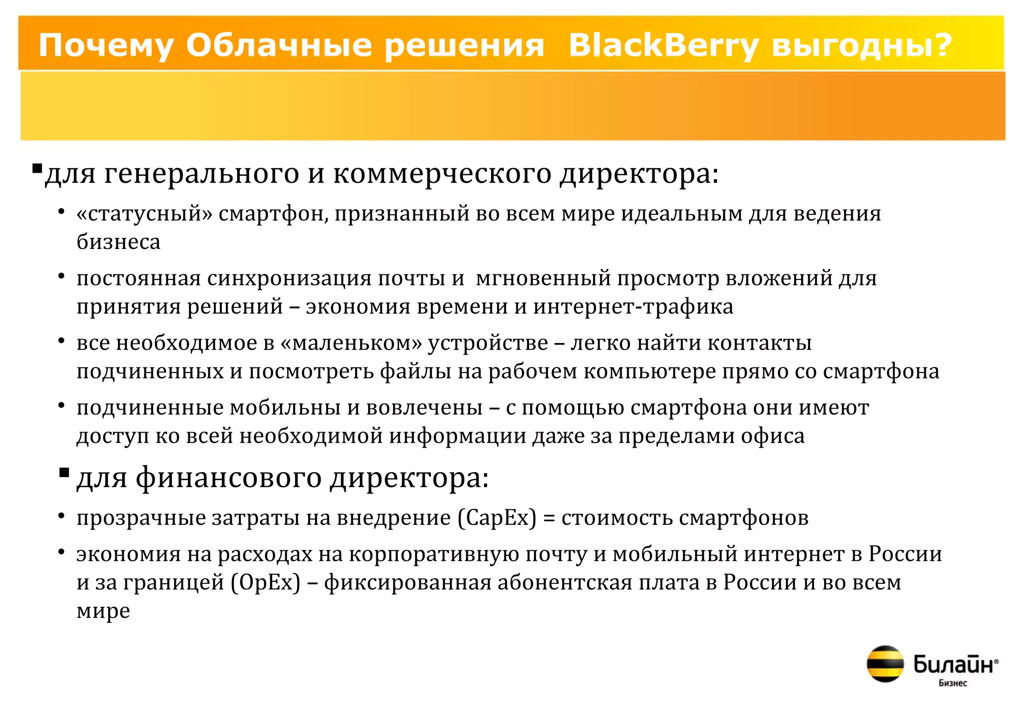 Почему Облачные решения BlackBerry выгодны?


для генерального и коммерческого директора:
 • «статусный» смартфон, признанный во всем мире идеальным для ведения
   бизнеса
 • постоянная синхронизация почты и мгновенный просмотр вложений для
   принятия решений – экономия времени и интернет-трафика
 • все необходимое в «маленьком» устройстве – легко найти контакты
   подчиненных и посмотреть файлы на рабочем компьютере прямо со смартфона
 • подчиненные мобильны и вовлечены – с помощью смартфона они имеют
   доступ ко всей необходимой информации даже за пределами офиса
  для финансового директора:
 • прозрачные затраты на внедрение (CapEx) = стоимость смартфонов
 • экономия на расходах на корпоративную почту и мобильный интернет в России
   и за границей (OpEx) – фиксированная абонентская плата в России и во всем
   мире
 