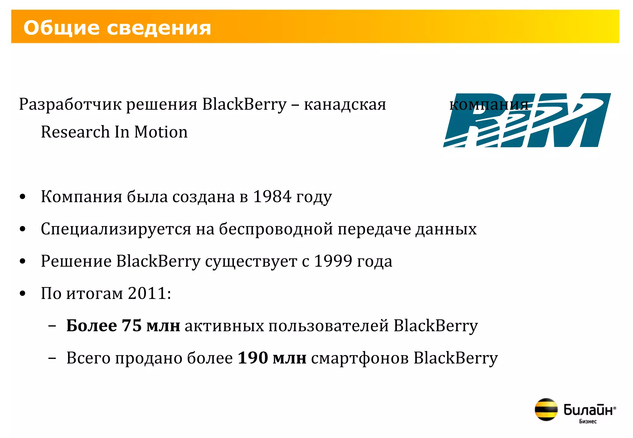 Общие сведения


Разработчик решения BlackBerry – канадская      компания
  Research In Motion


• Компания была создана в 1984 году
• Специализируется на беспроводной передаче данных
• Решение BlackBerry существует с 1999 года
• По итогам 2011:
   – Более 75 млн активных пользователей BlackBerry
   – Всего продано более 190 млн смартфонов BlackBerry
 