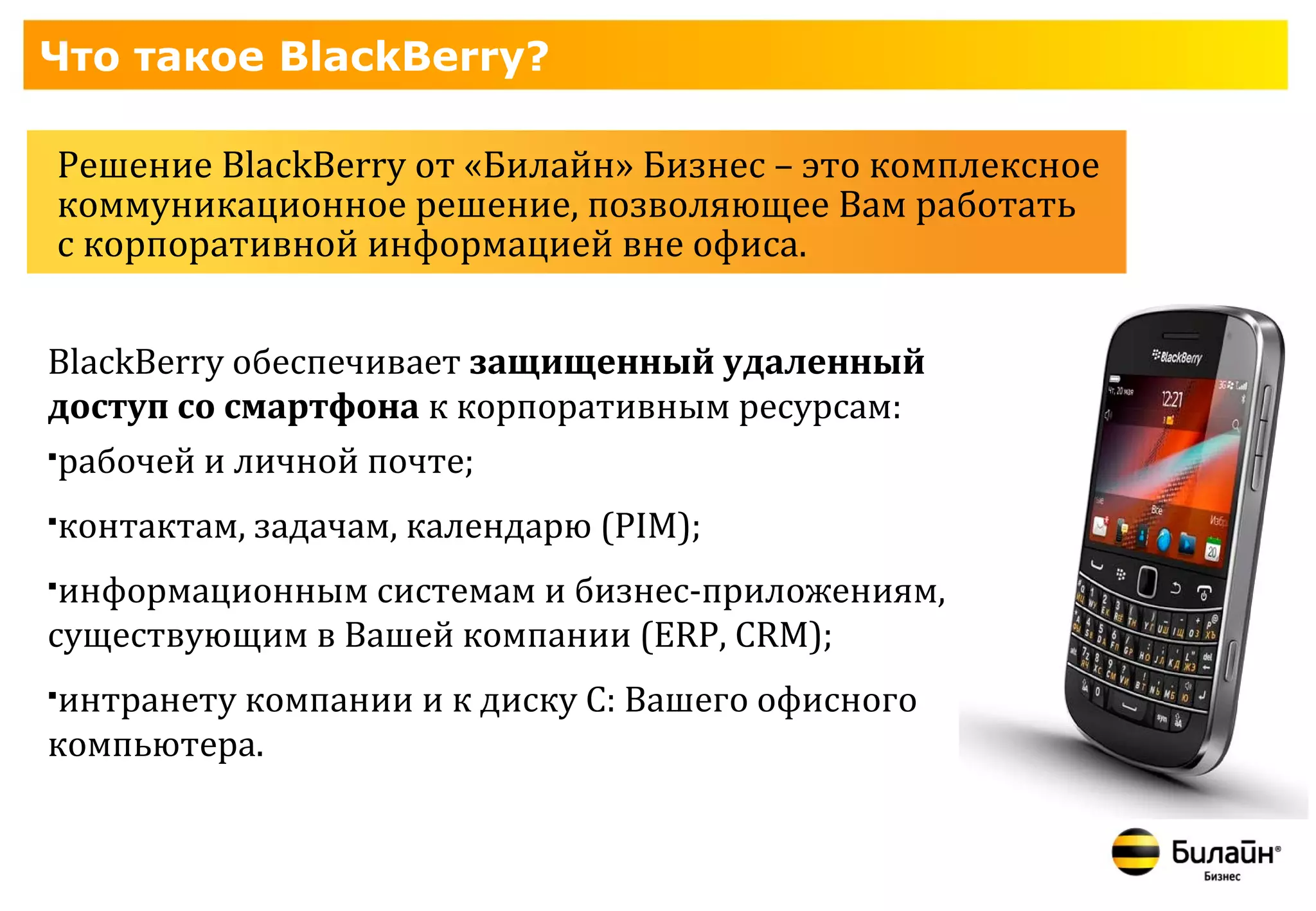 Что такое BlackBerry?

Решение BlackBerry от «Билайн» Бизнес – это комплексное
коммуникационное решение, позволяющее Вам работать
с корпоративной информацией вне офиса.


BlackBerry обеспечивает защищенный удаленный
доступ со смартфона к корпоративным ресурсам:
рабочей и личной почте;

   контактам, задачам, календарю (PIM);
информационным системам и бизнес-приложениям,
существующим в Вашей компании (ERP, СRM);
интранету компании и к диску С: Вашего офисного
компьютера.
 