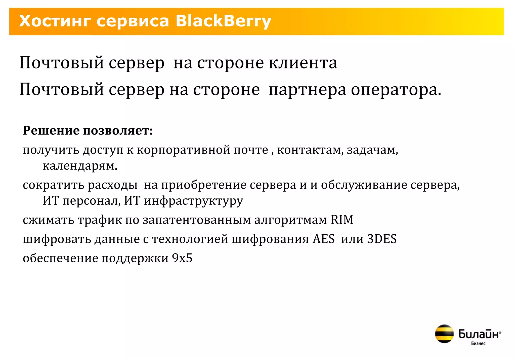Хостинг сервиса BlackBerry

Почтовый сервер на стороне клиента
Почтовый сервер на стороне партнера оператора.

Решение позволяет:
получить доступ к корпоративной почте , контактам, задачам,
   календарям.
сократить расходы на приобретение сервера и и обслуживание сервера,
   ИТ персонал, ИТ инфраструктуру
сжимать трафик по запатентованным алгоритмам RIM
шифровать данные с технологией шифрования AES или 3DES
обеспечение поддержки 9x5
 