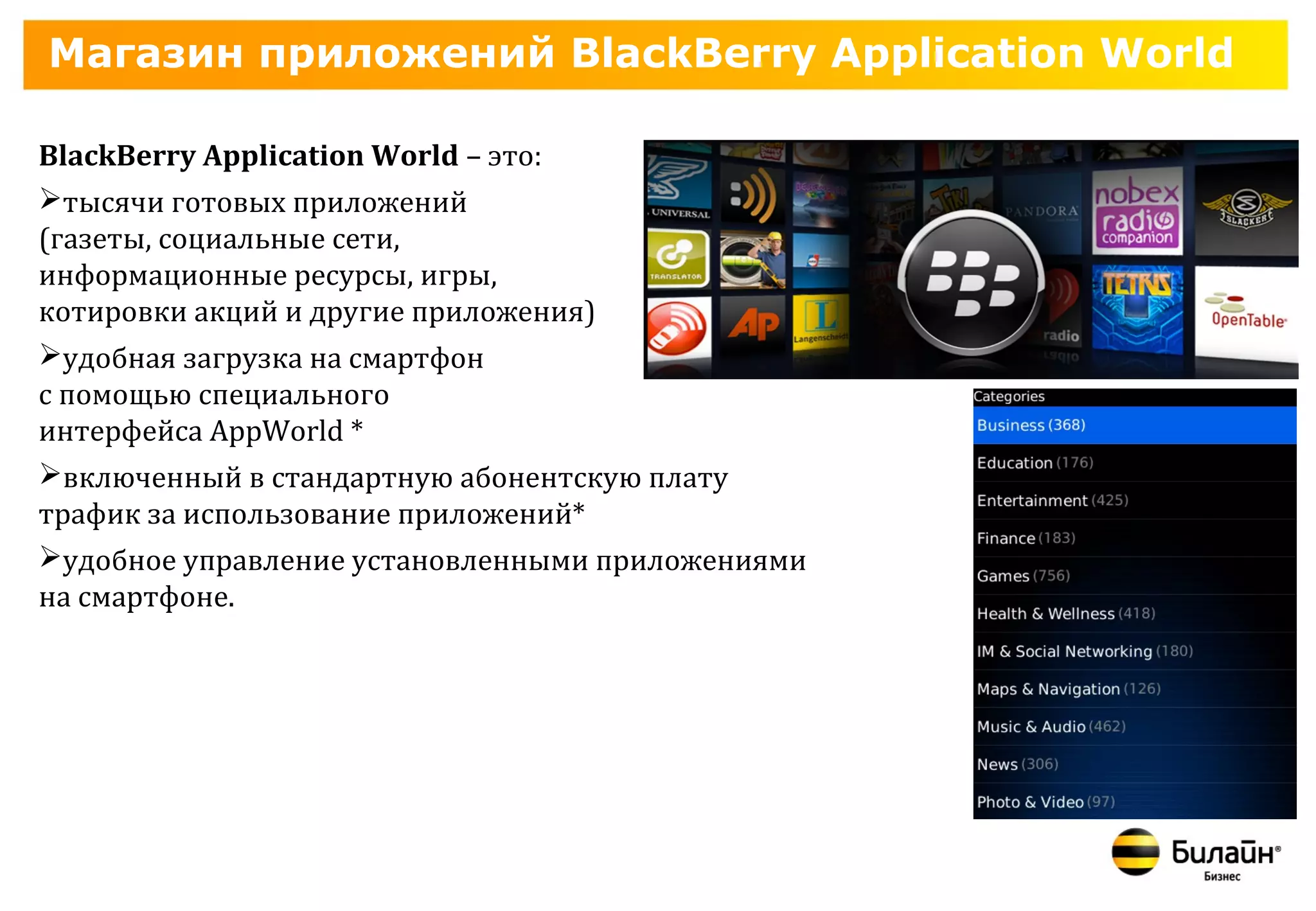 Магазин приложений BlackBerry Application World

BlackBerry Application World – это:
тысячи готовых приложений
(газеты, социальные сети,
информационные ресурсы, игры,
котировки акций и другие приложения)
удобная загрузка на смартфон
с помощью специального
интерфейса AppWorld *
включенный в стандартную абонентскую плату
трафик за использование приложений*
удобное управление установленными приложениями
на смартфоне.
 
