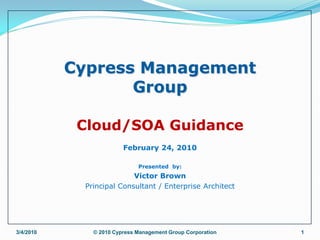 Cypress Management
                  Group

            Cloud/SOA Guidance
                        February 24, 2010

                             Presented by:
                          Victor Brown
            Principal Consultant / Enterprise Architect




3/4/2010      © 2010 Cypress Management Group Corporation   1
 