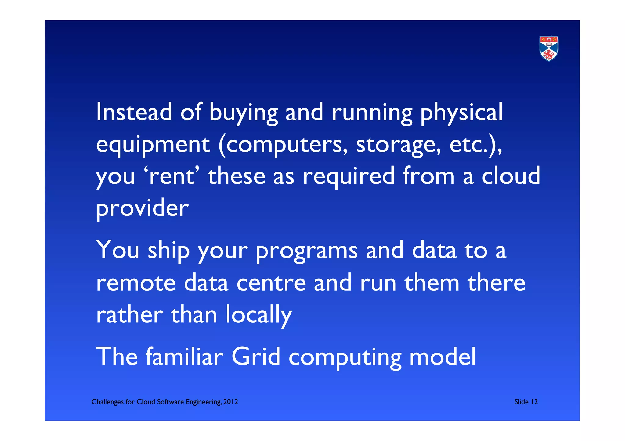 Instead of buying and running physical
 equipment (computers, storage, etc.),
 you ‘rent’ these as required from a cloud
 provider	

 You ship your programs and data to a
 remote data centre and run them there
 rather than locally	

 The familiar Grid computing model	

Challenges for Cloud Software Engineering, 2012   	

Slide 12	

 