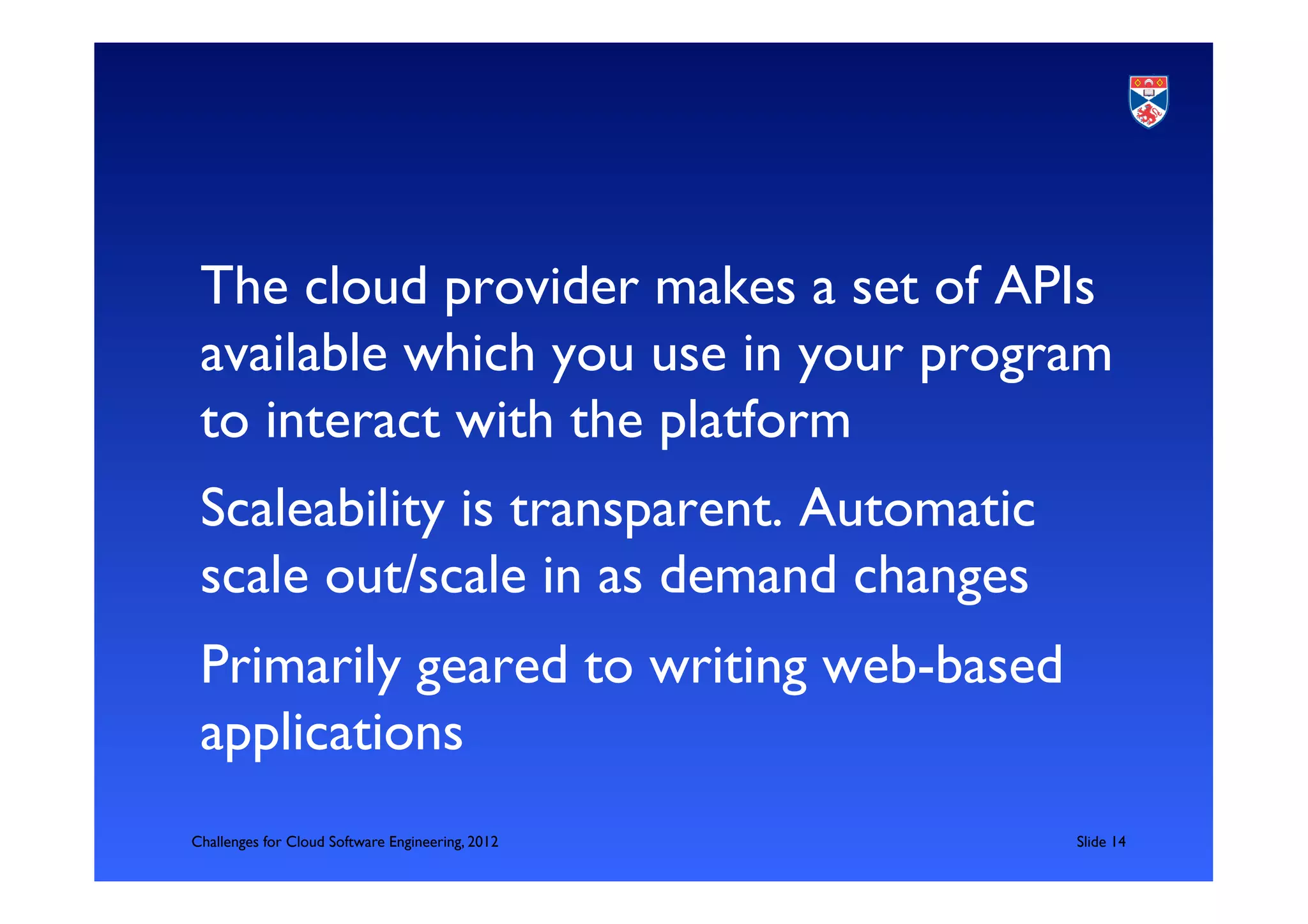 The cloud provider makes a set of APIs
 available which you use in your program
 to interact with the platform	

 Scaleability is transparent. Automatic
 scale out/scale in as demand changes	

 Primarily geared to writing web-based
 applications	

Challenges for Cloud Software Engineering, 2012   	

Slide 14	

 