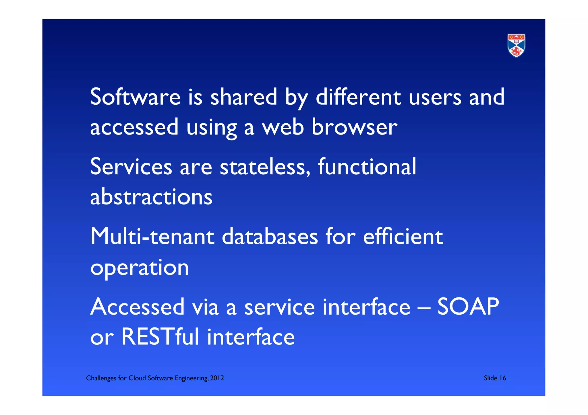Software is shared by different users and
       accessed using a web browser	

       Services are stateless, functional
       abstractions	

       Multi-tenant databases for efﬁcient
       operation	

       Accessed via a service interface – SOAP
       or RESTful interface	

	

   Challenges for Cloud Software Engineering, 2012   	

Slide 16	

 