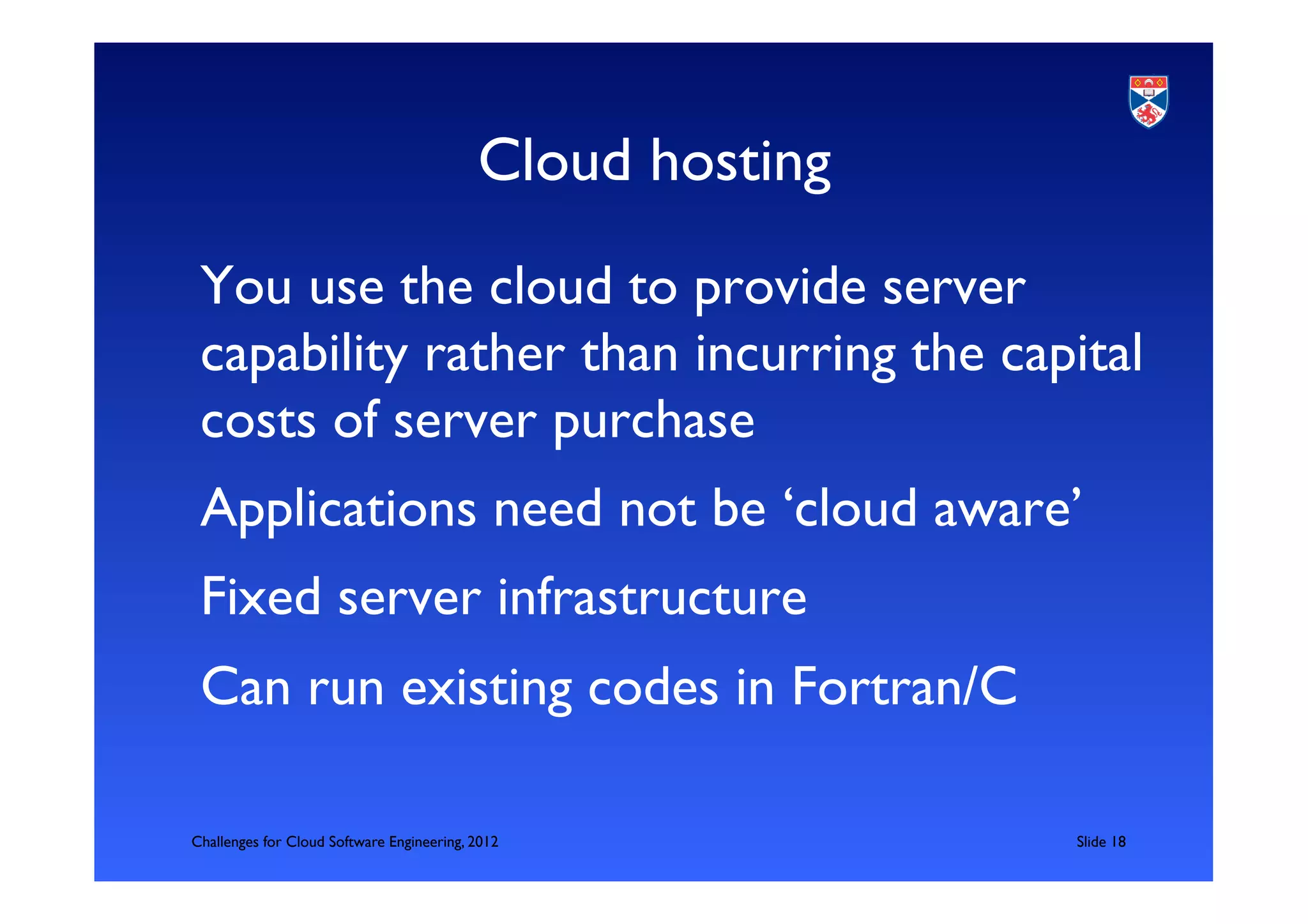 Cloud hosting	

 You use the cloud to provide server
 capability rather than incurring the capital
 costs of server purchase	

 Applications need not be ‘cloud aware’	

 Fixed server infrastructure	

 Can run existing codes in Fortran/C	

 	

Challenges for Cloud Software Engineering, 2012               	

Slide 18	

 