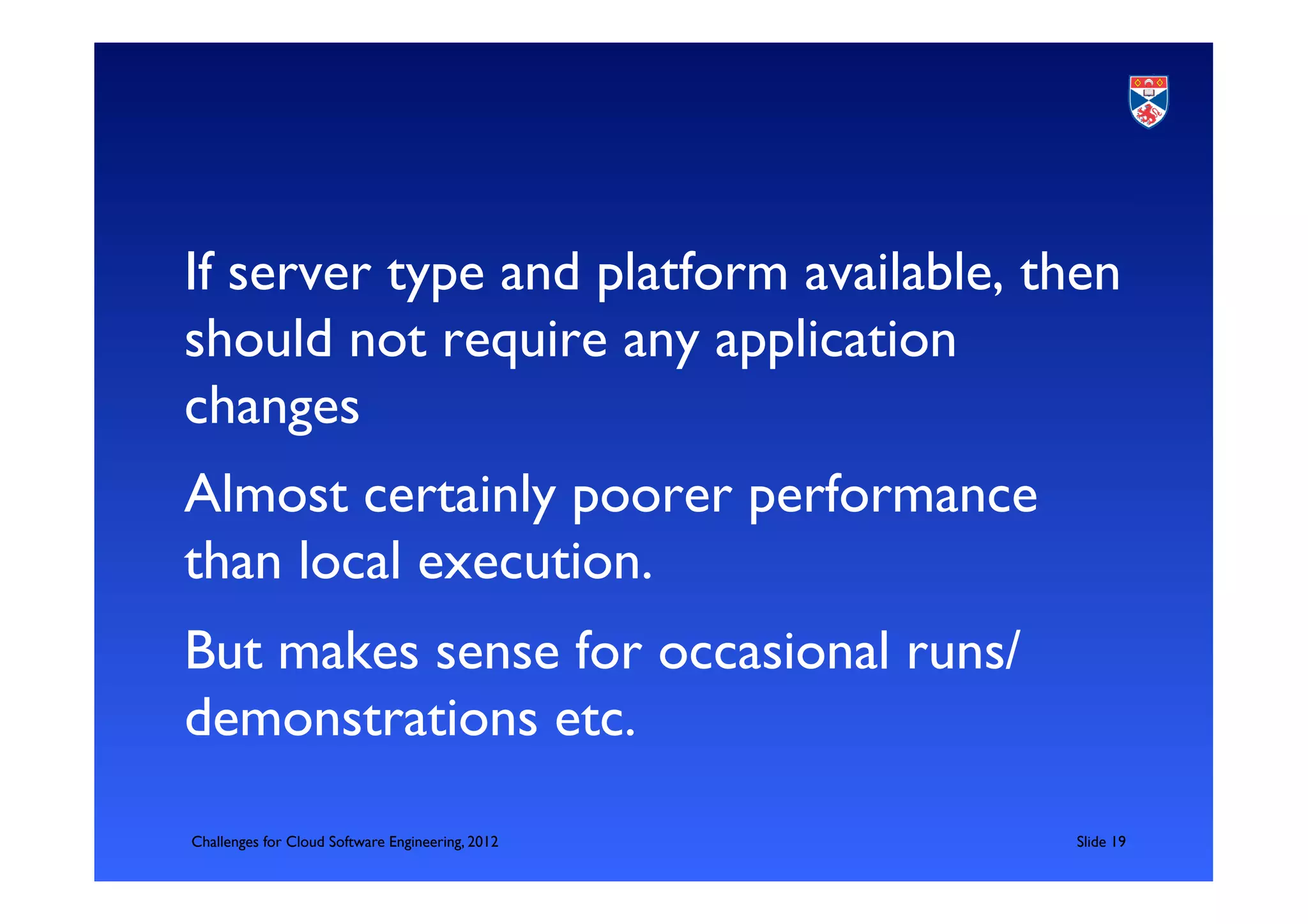 If server type and platform available, then
should not require any application
changes	

Almost certainly poorer performance
than local execution. 	

But makes sense for occasional runs/
demonstrations etc.	

Challenges for Cloud Software Engineering, 2012   	

Slide 19	

 