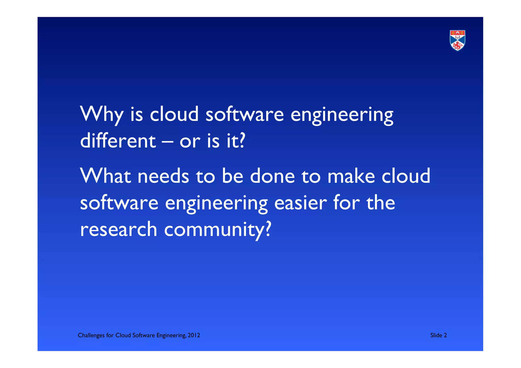 Why is cloud software engineering
different – or is it?	

What needs to be done to make cloud
software engineering easier for the
research community?	

  	



Challenges for Cloud Software Engineering, 2012   	

Slide 2	

 