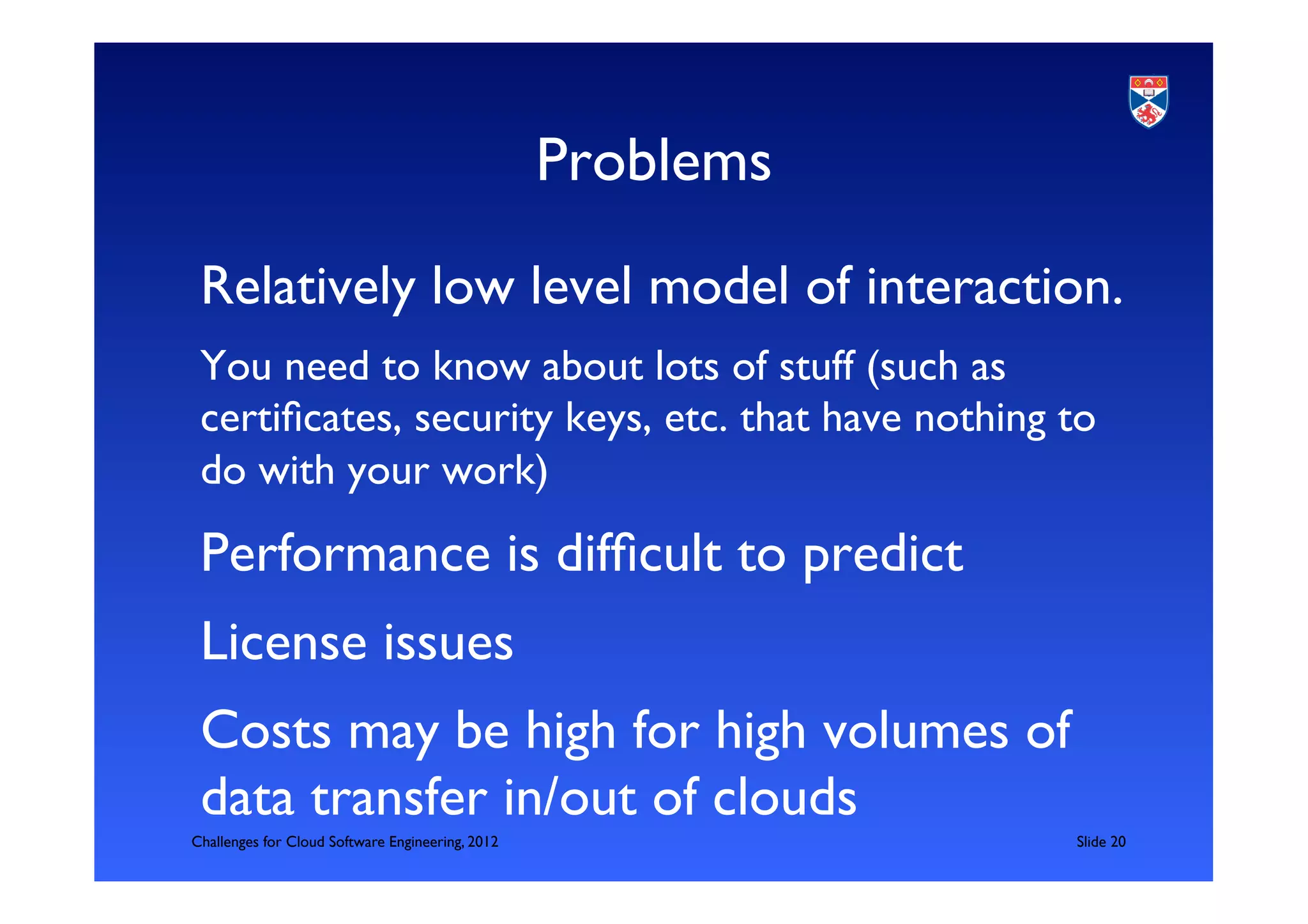 Problems	

 Relatively low level model of interaction.	

 You need to know about lots of stuff (such as
 certiﬁcates, security keys, etc. that have nothing to
 do with your work)	


 Performance is difﬁcult to predict	

 License issues	

 Costs may be high for high volumes of
 data transfer in/out of clouds	

Challenges for Cloud Software Engineering, 2012                 	

Slide 20	

 