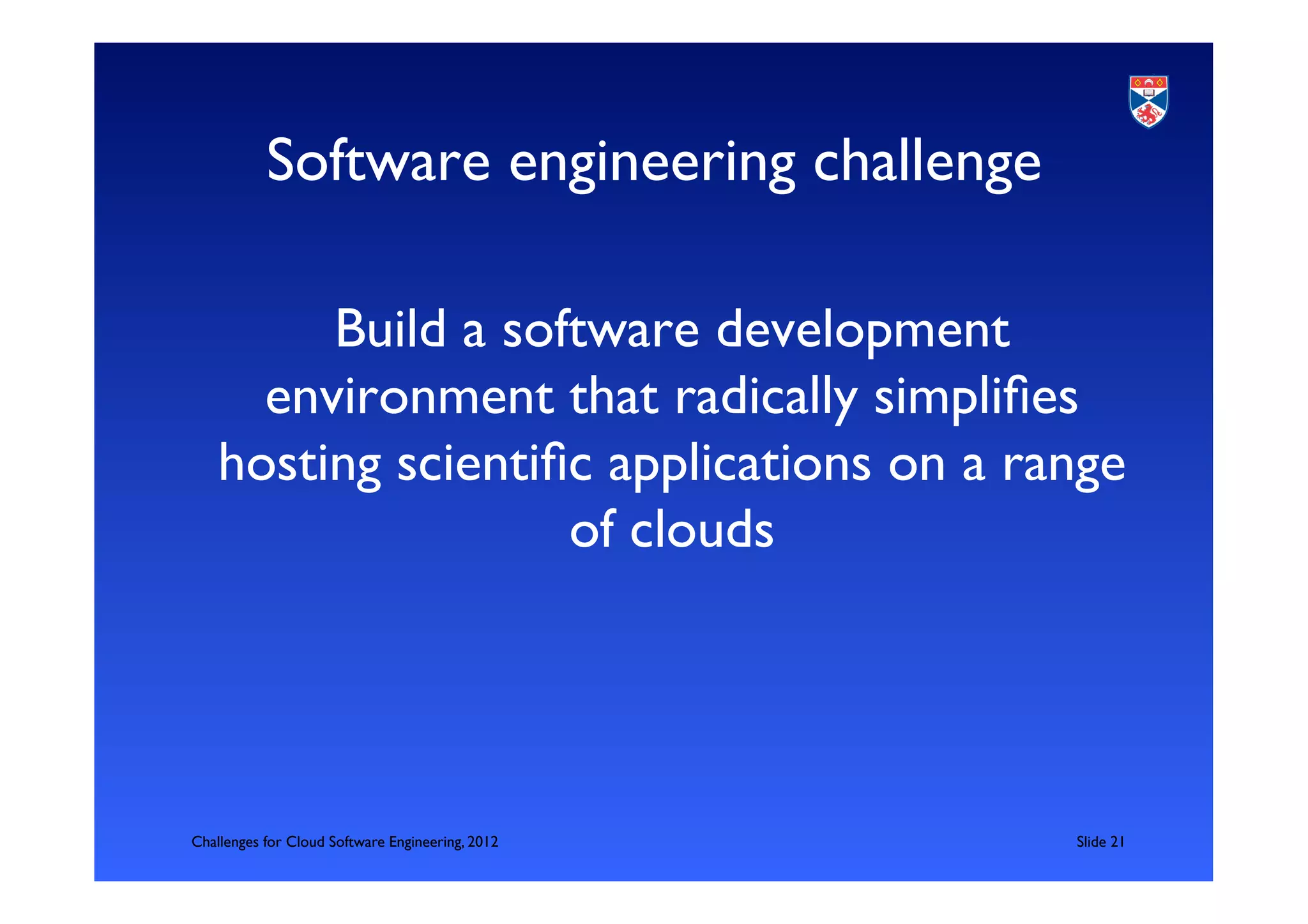 Software engineering challenge	


         Build a software development
      environment that radically simpliﬁes
    hosting scientiﬁc applications on a range
                    of clouds	





Challenges for Cloud Software Engineering, 2012   	

Slide 21	

 
