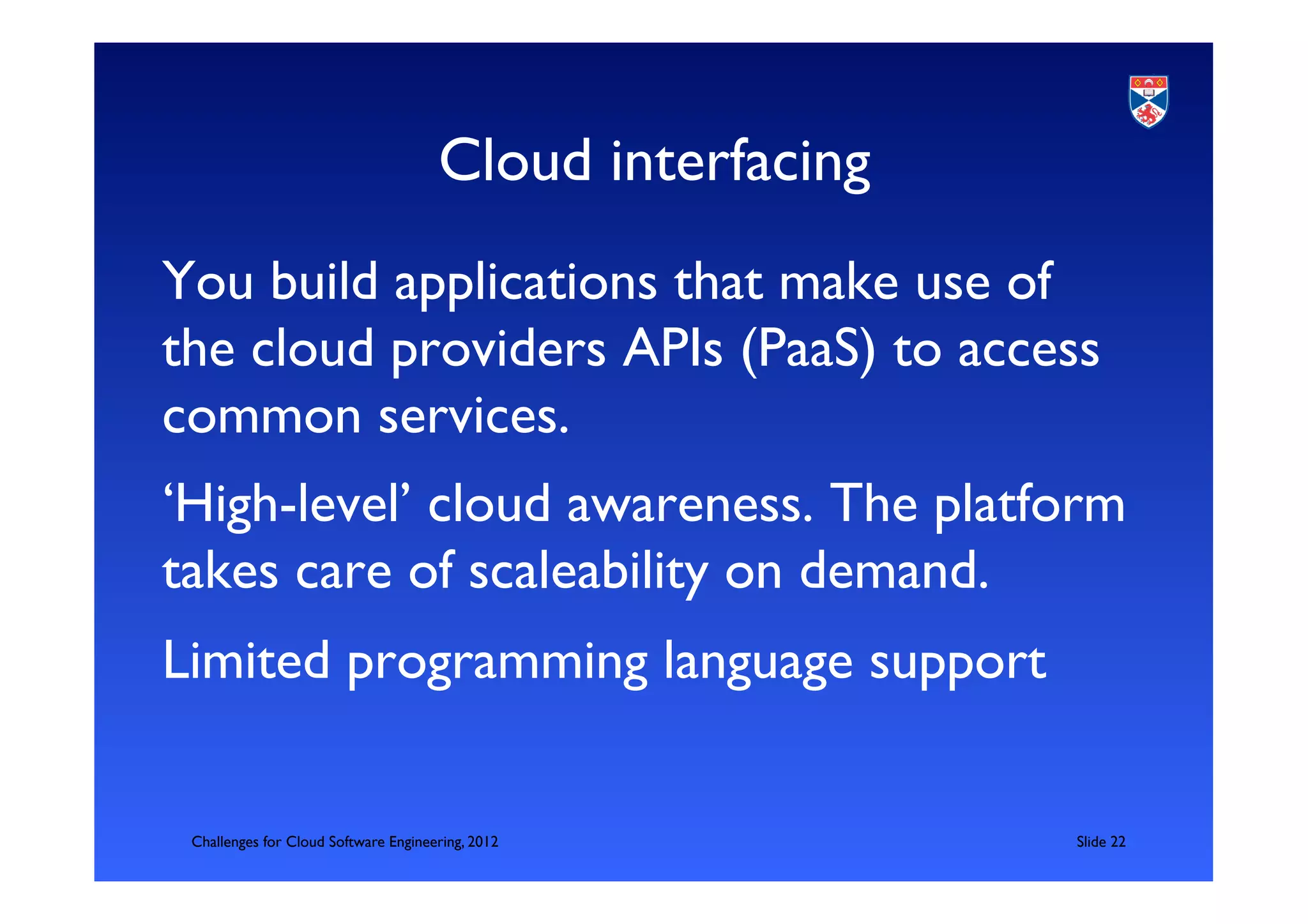 Cloud interfacing	

You build applications that make use of
the cloud providers APIs (PaaS) to access
common services.	

‘High-level’ cloud awareness. The platform
takes care of scaleability on demand. 	

Limited programming language support	

	

      Challenges for Cloud Software Engineering, 2012             	

Slide 22	

 