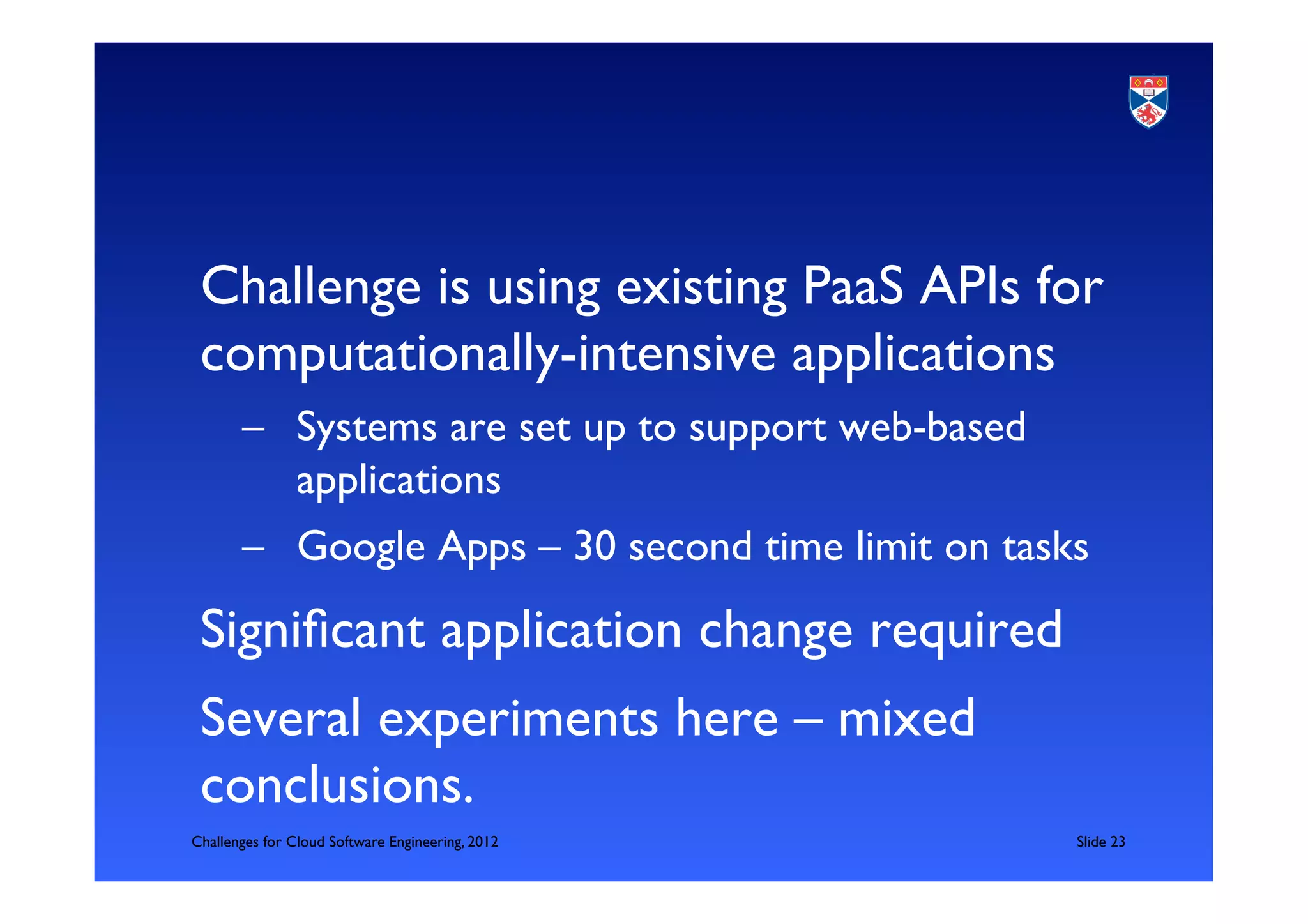 Challenge is using existing PaaS APIs for
 computationally-intensive applications	

       –  Systems are set up to support web-based
          applications	

       –  Google Apps – 30 second time limit on tasks	


 Signiﬁcant application change required	

 Several experiments here – mixed
 conclusions. 	

Challenges for Cloud Software Engineering, 2012       	

Slide 23	


 	

 