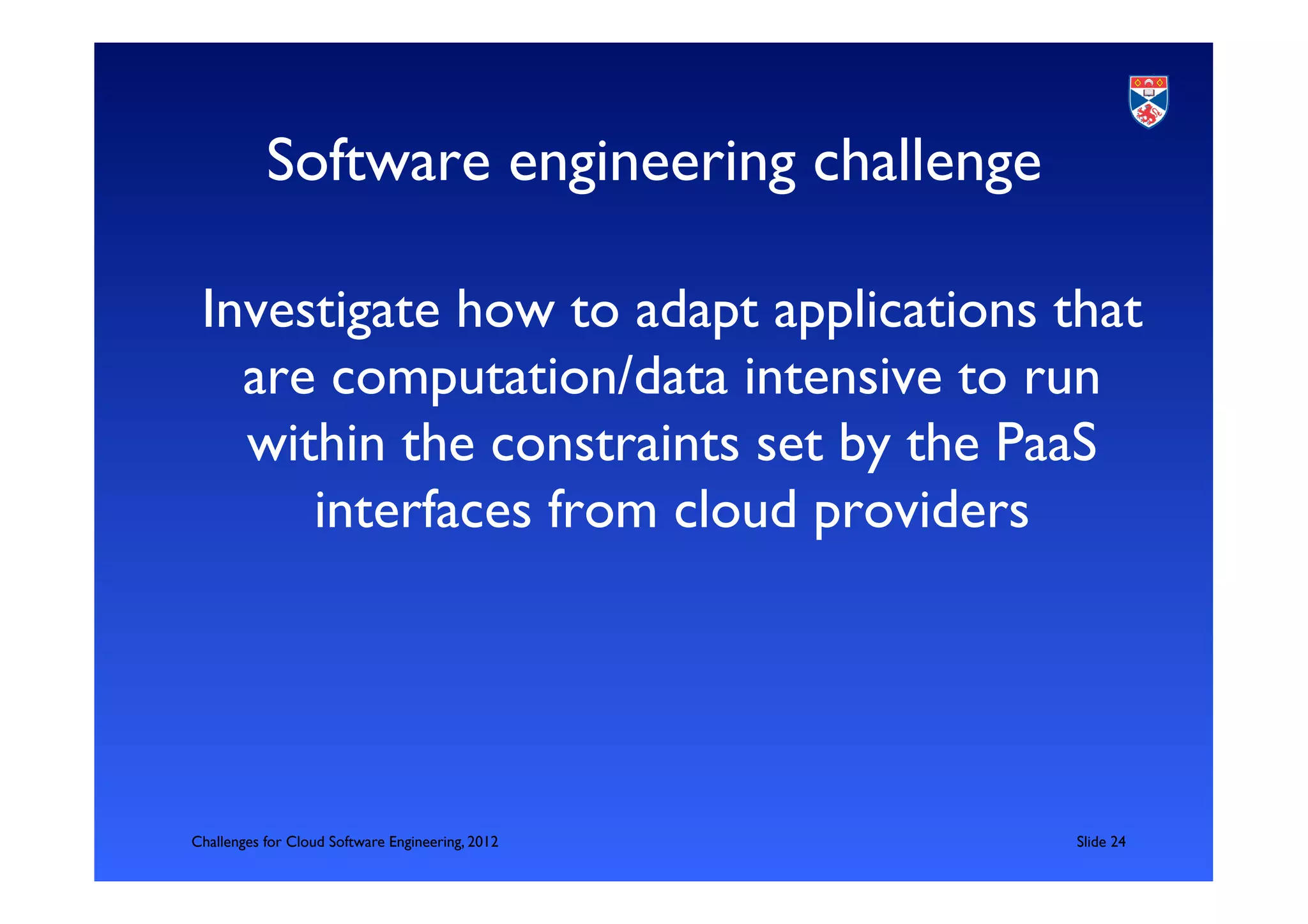 Software engineering challenge	


 Investigate how to adapt applications that
   are computation/data intensive to run
   within the constraints set by the PaaS
      interfaces from cloud providers	





Challenges for Cloud Software Engineering, 2012   	

Slide 24	

 