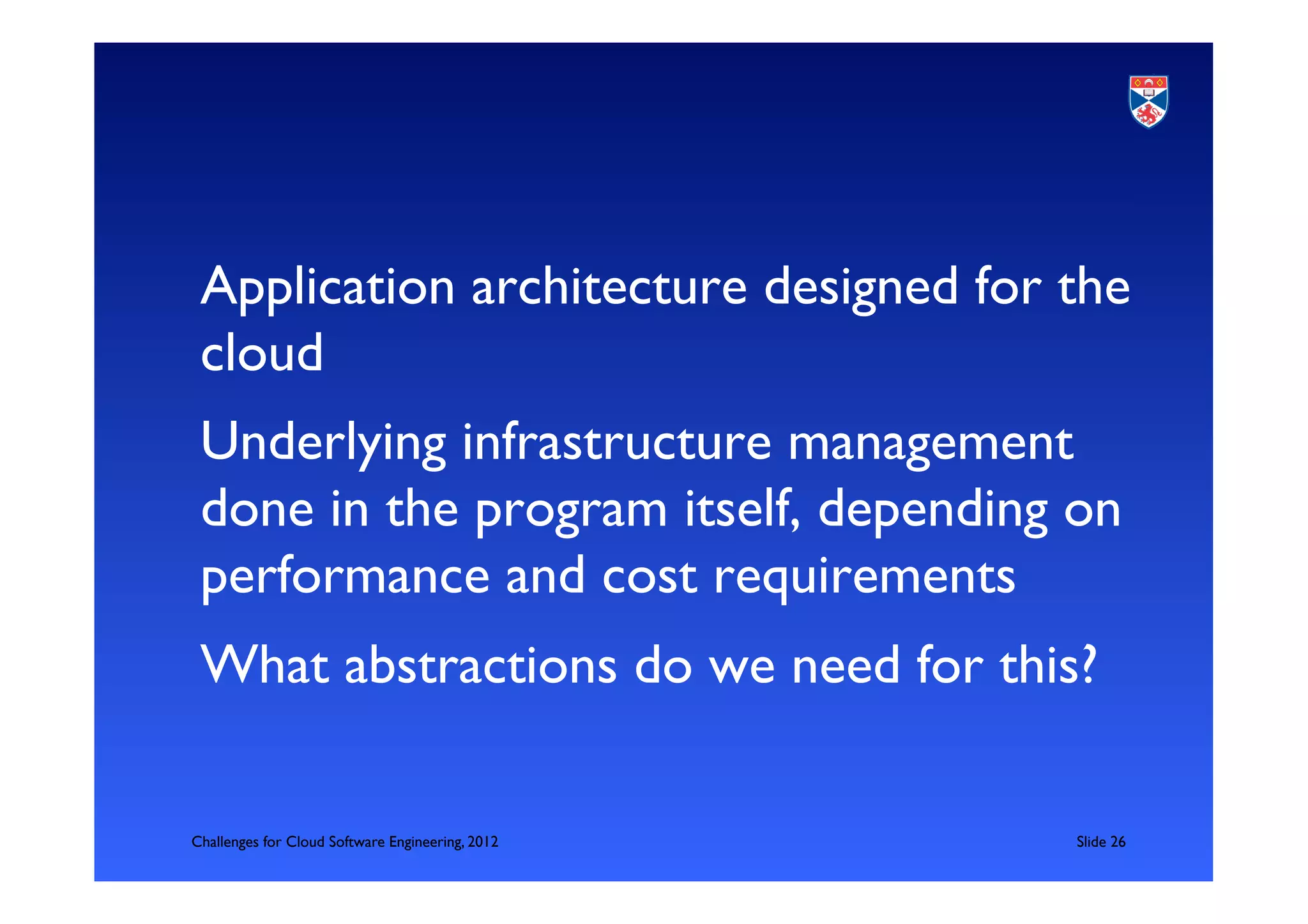 Application architecture designed for the
 cloud	

 Underlying infrastructure management
 done in the program itself, depending on
 performance and cost requirements	

 What abstractions do we need for this?	


Challenges for Cloud Software Engineering, 2012   	

Slide 26	

 
