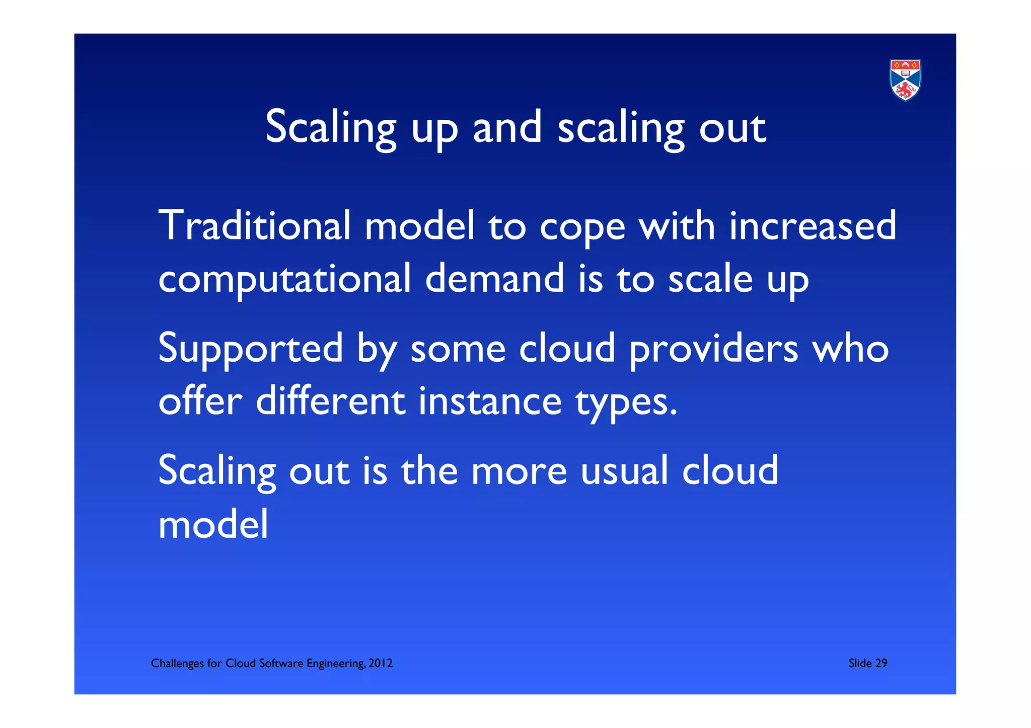 Scaling up and scaling out	

 Traditional model to cope with increased
 computational demand is to scale up	

 Supported by some cloud providers who
 offer different instance types.	

 Scaling out is the more usual cloud
 model	


Challenges for Cloud Software Engineering, 2012       	

Slide 29	

 