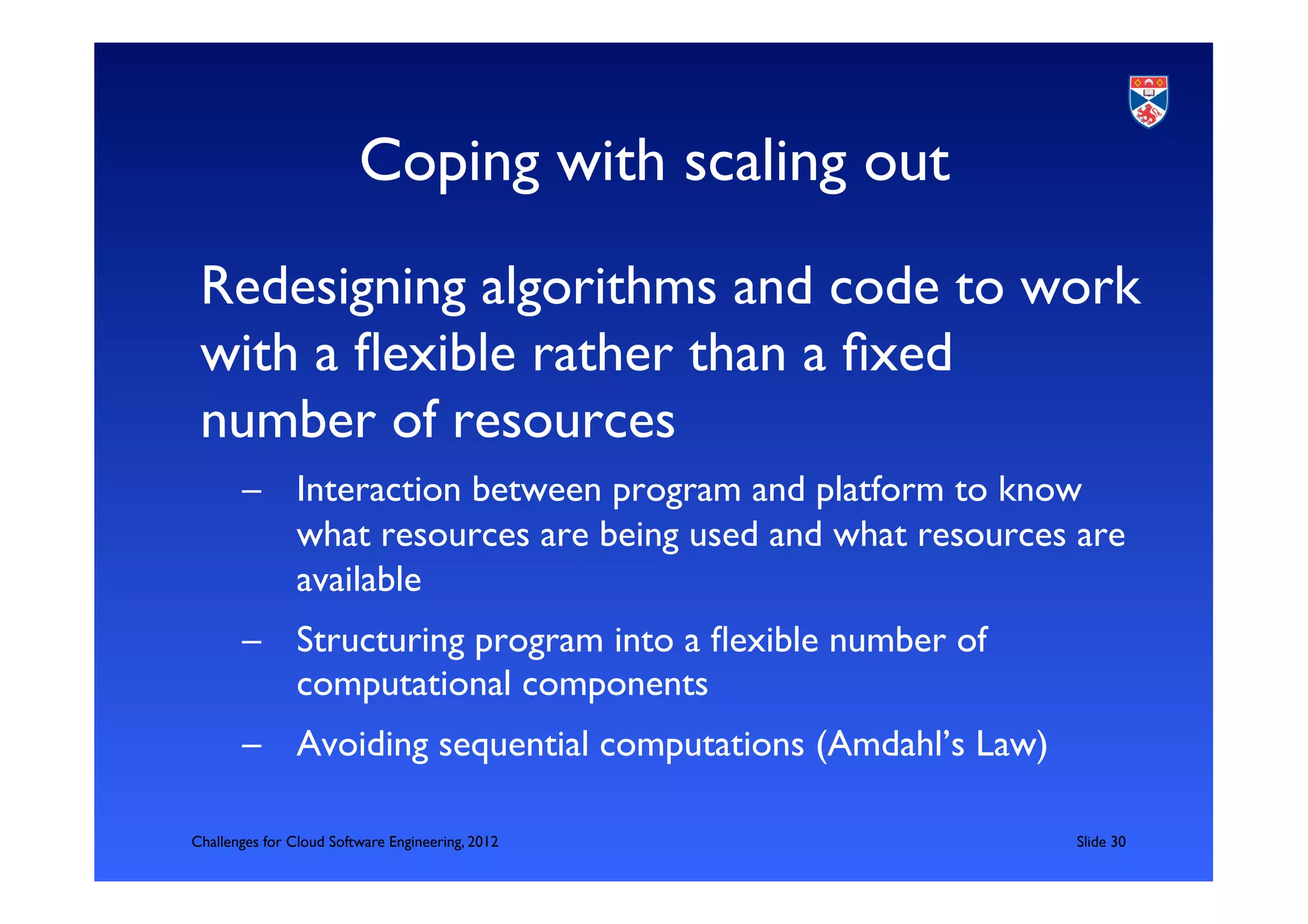 Coping with scaling out	

 Redesigning algorithms and code to work
 with a ﬂexible rather than a ﬁxed
 number of resources 	

	

       –  Interaction between program and platform to know
          what resources are being used and what resources are
          available	

       –  Structuring program into a ﬂexible number of
          computational components	

       –  Avoiding sequential computations (Amdahl’s Law)	


Challenges for Cloud Software Engineering, 2012                	

Slide 30	

 