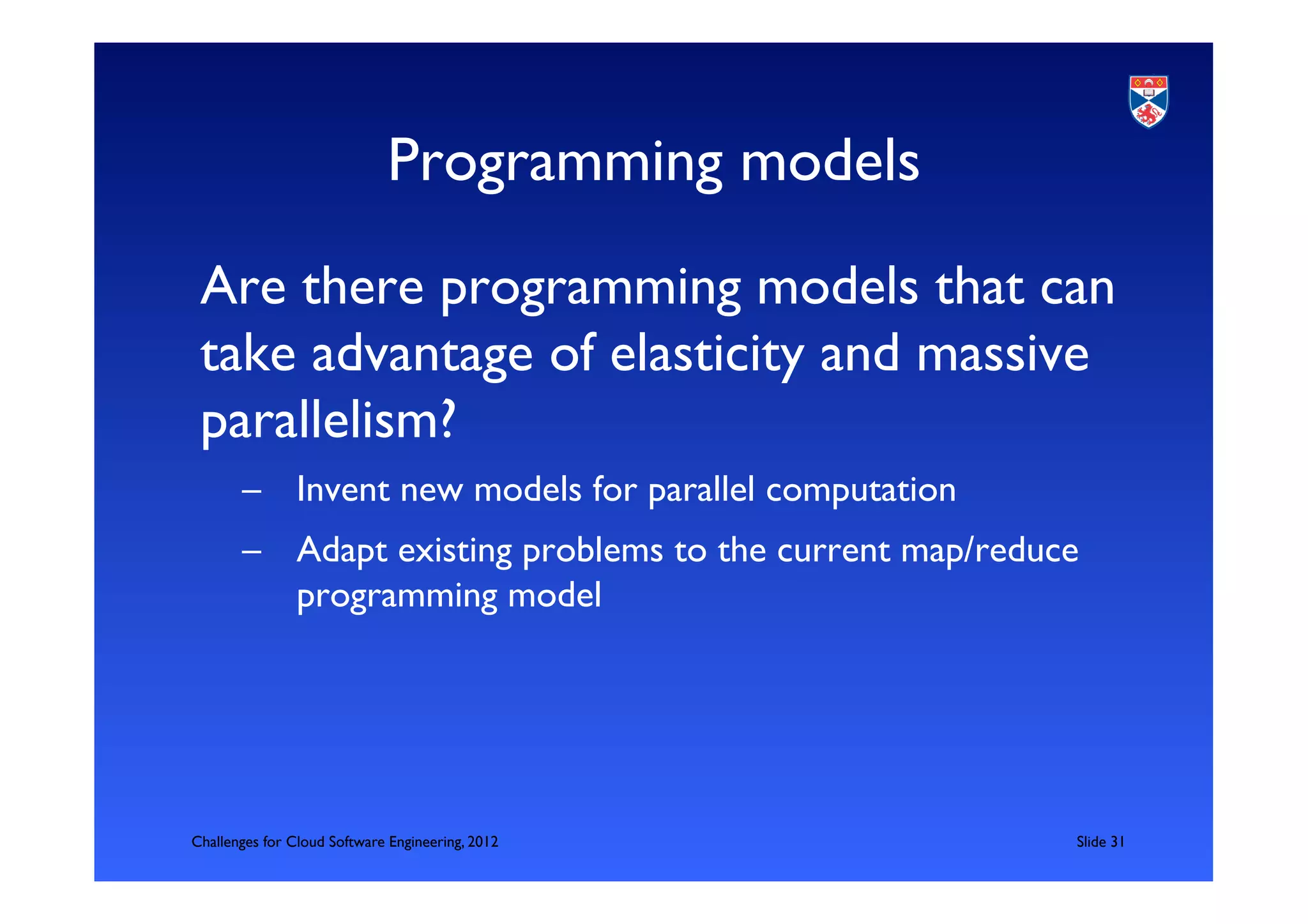 Programming models	

 Are there programming models that can
 take advantage of elasticity and massive
 parallelism?	

       –  Invent new models for parallel computation	

       –  Adapt existing problems to the current map/reduce
          programming model	





Challenges for Cloud Software Engineering, 2012           	

Slide 31	

 