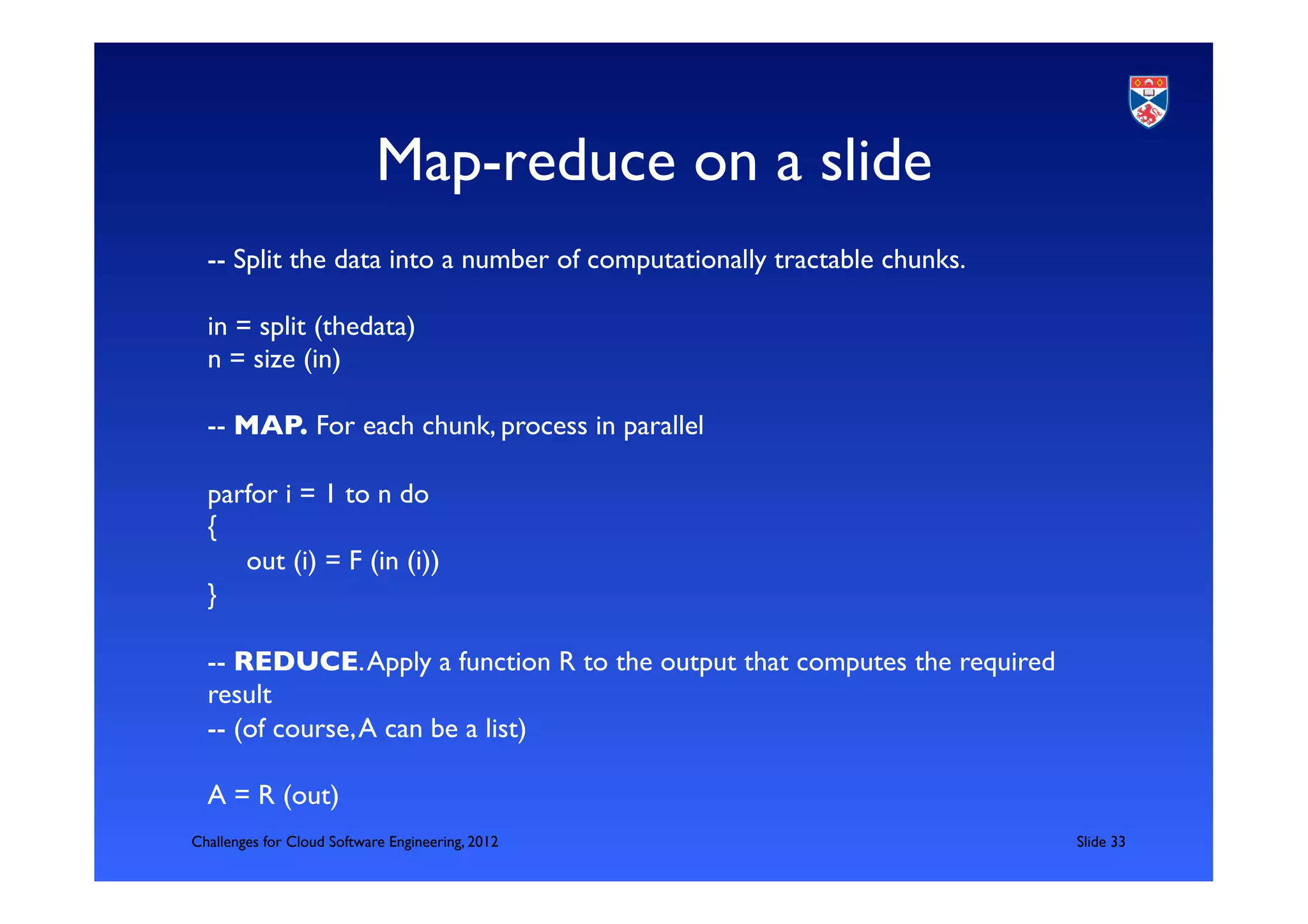 Map-reduce on a slide	

  -- Split the data into a number of computationally tractable chunks. 	

  	

  in = split (thedata)	

  n = size (in)	

  	

  -- MAP. For each chunk, process in parallel 	

  	

  parfor i = 1 to n do	

  {	

       out (i) = F (in (i))	

  }	

  	

  -- REDUCE. Apply a function R to the output that computes the required
  result	

  -- (of course, A can be a list)	

  	

  A = R (out)	

Challenges for Cloud Software Engineering, 2012                              	

Slide 33	

 