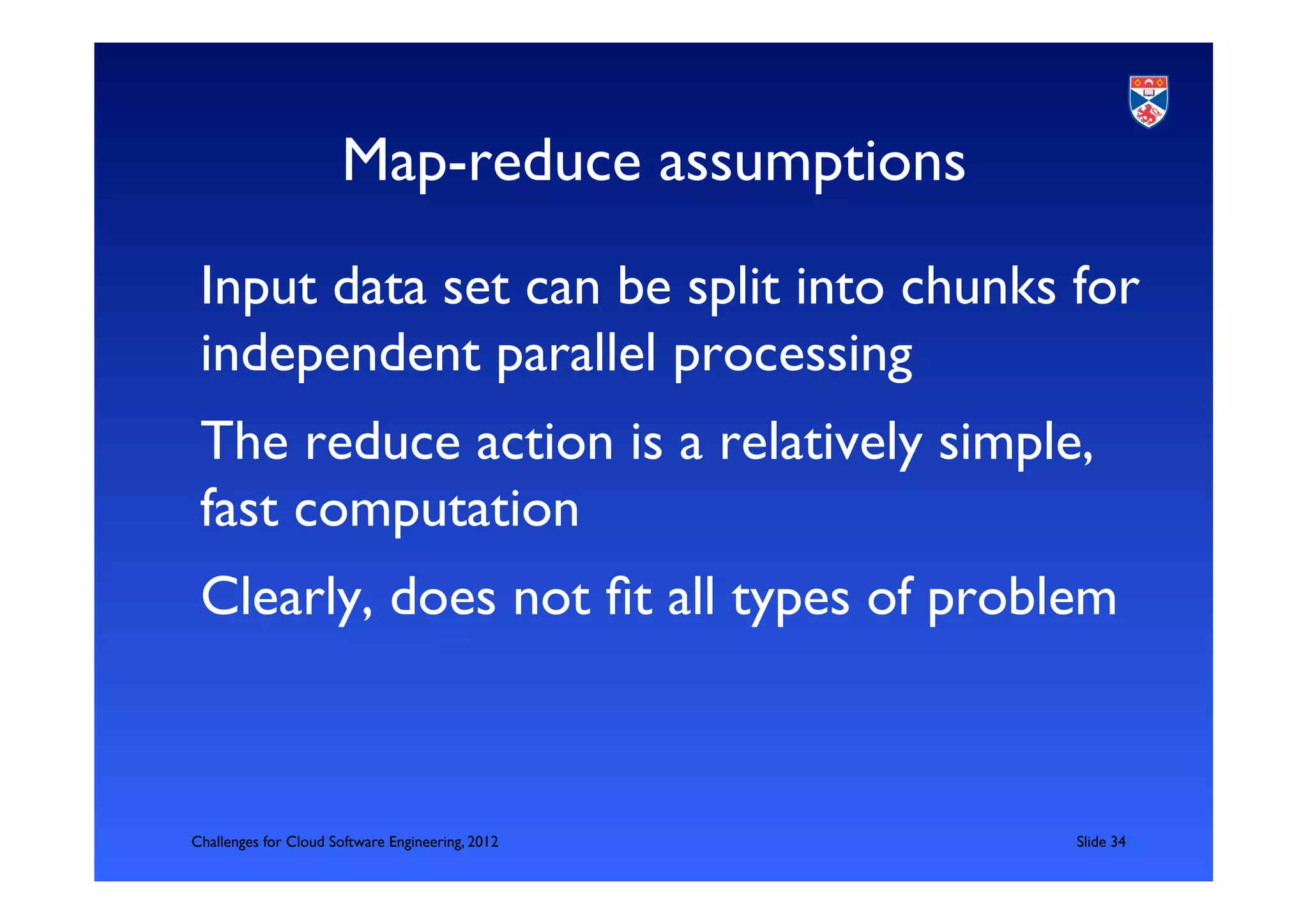 Map-reduce assumptions	

 Input data set can be split into chunks for
 independent parallel processing	

 The reduce action is a relatively simple,
 fast computation	

 Clearly, does not ﬁt all types of problem	




Challenges for Cloud Software Engineering, 2012   	

Slide 34	

 