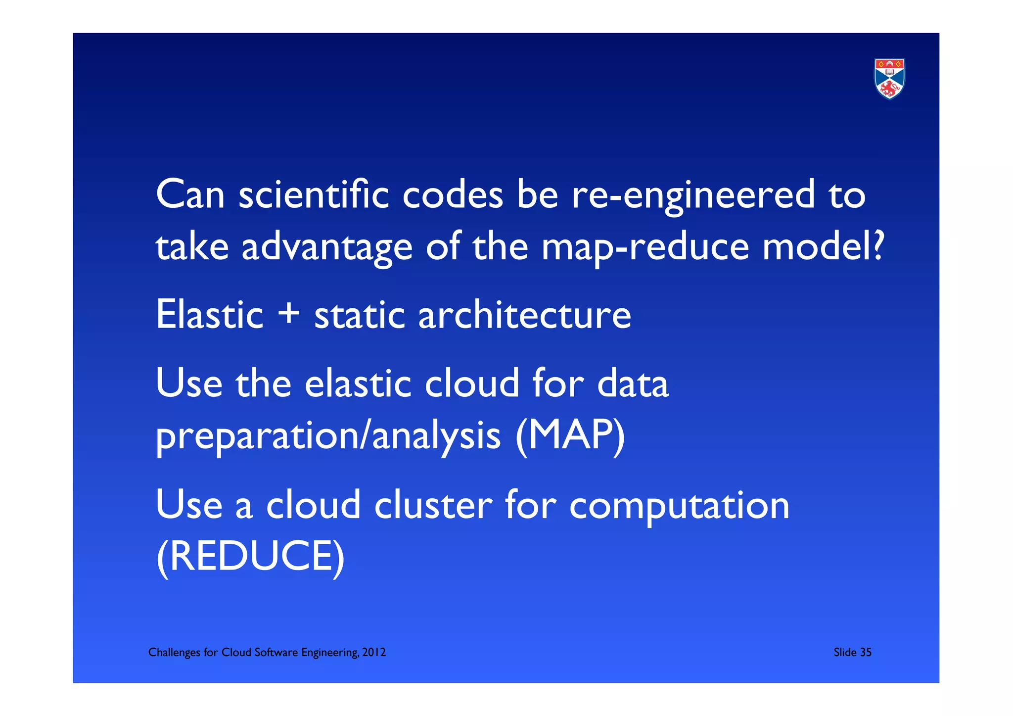 Can scientiﬁc codes be re-engineered to
 take advantage of the map-reduce model?	

 Elastic + static architecture	

 Use the elastic cloud for data
 preparation/analysis (MAP)	

 Use a cloud cluster for computation
 (REDUCE)	

Challenges for Cloud Software Engineering, 2012   	

Slide 35	

 