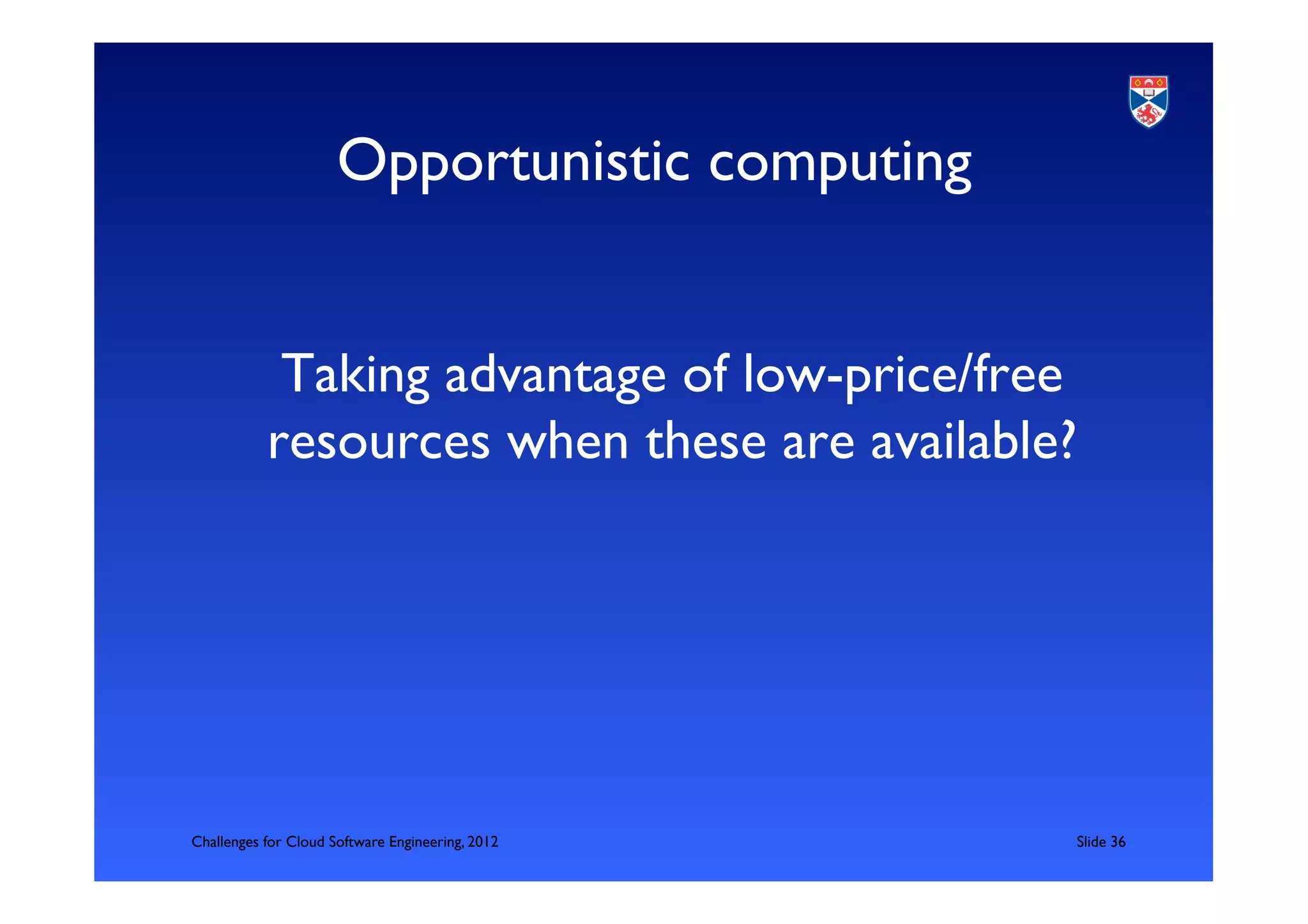 Opportunistic computing	



            Taking advantage of low-price/free
           resources when these are available?	





Challenges for Cloud Software Engineering, 2012    	

Slide 36	

 