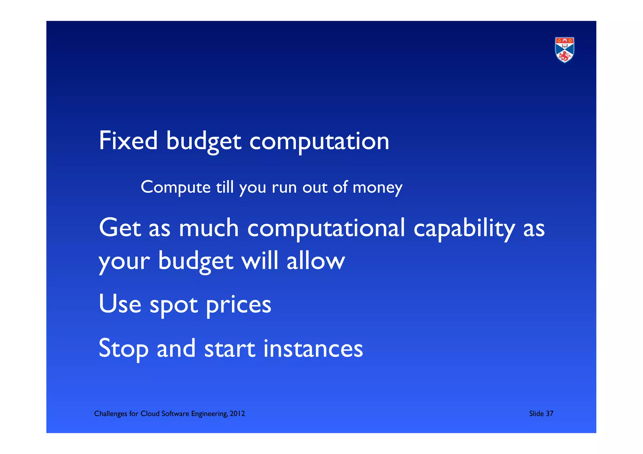 Fixed budget computation	

            	

Compute till you run out of money	

 Get as much computational capability as
 your budget will allow	

 Use spot prices	

 Stop and start instances	


Challenges for Cloud Software Engineering, 2012       	

Slide 37	

 