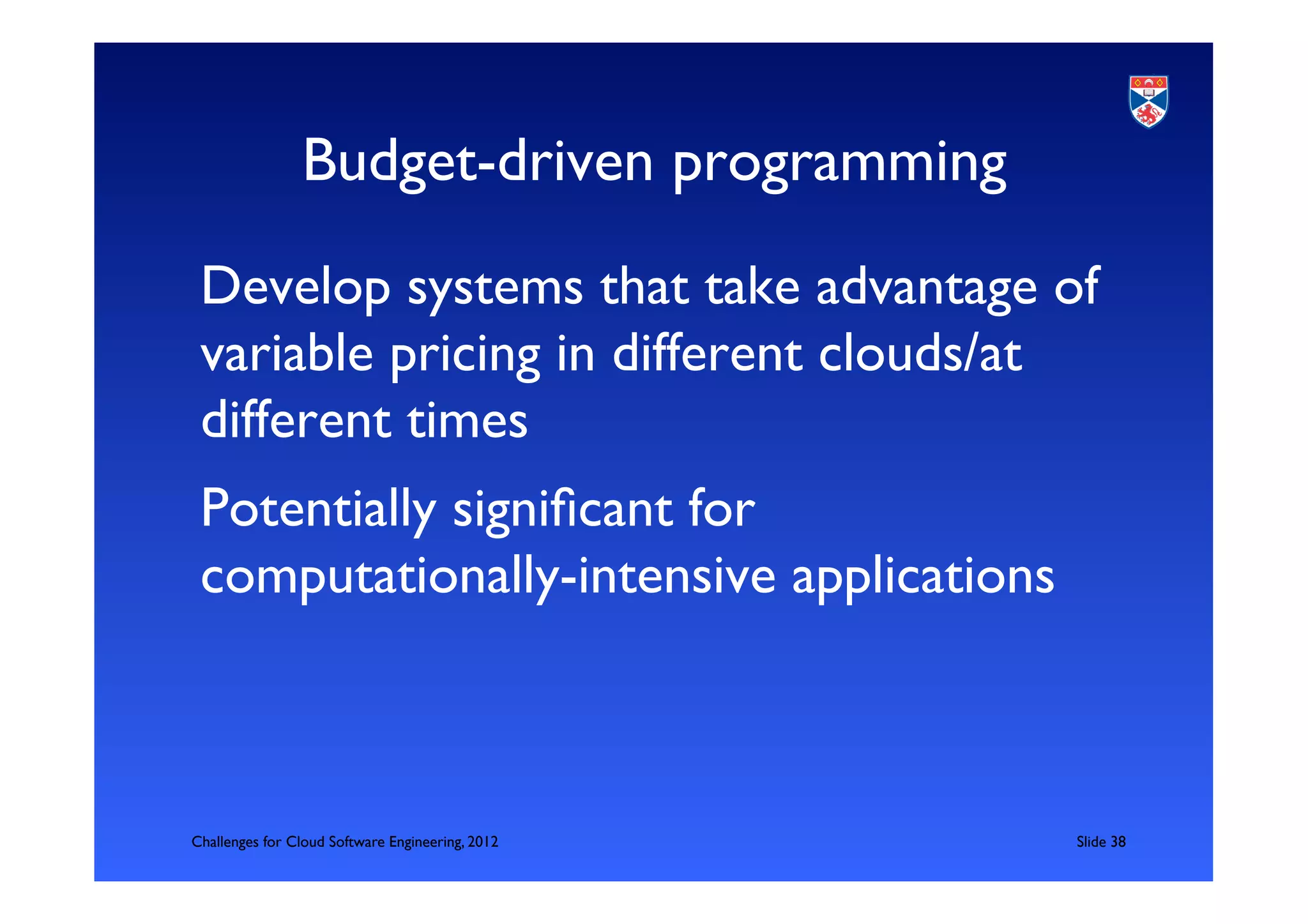 Budget-driven programming	

 Develop systems that take advantage of
 variable pricing in different clouds/at
 different times	

 Potentially signiﬁcant for
 computationally-intensive applications	




Challenges for Cloud Software Engineering, 2012   	

Slide 38	

 