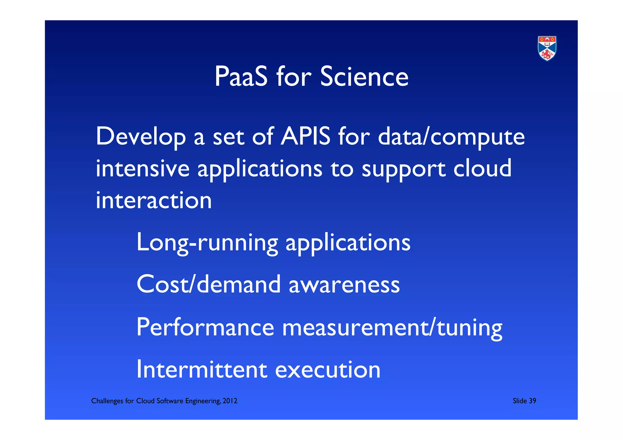 PaaS for Science	

 Develop a set of APIS for data/compute
 intensive applications to support cloud
 interaction	

            	

Long-running applications	

            	

Cost/demand awareness	

            	

Performance measurement/tuning	

            	

Intermittent execution	

Challenges for Cloud Software Engineering, 2012              	

Slide 39	

 