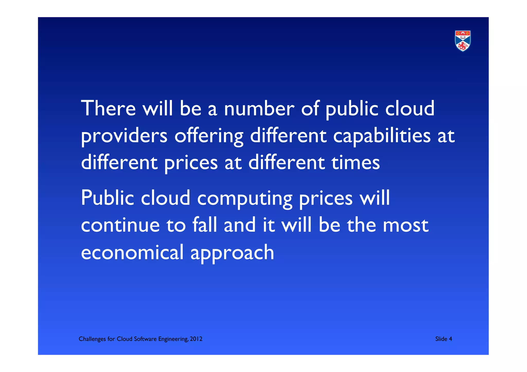 There will be a number of public cloud
providers offering different capabilities at
different prices at different times	

Public cloud computing prices will
continue to fall and it will be the most
economical approach	



Challenges for Cloud Software Engineering, 2012   	

Slide 4	

 