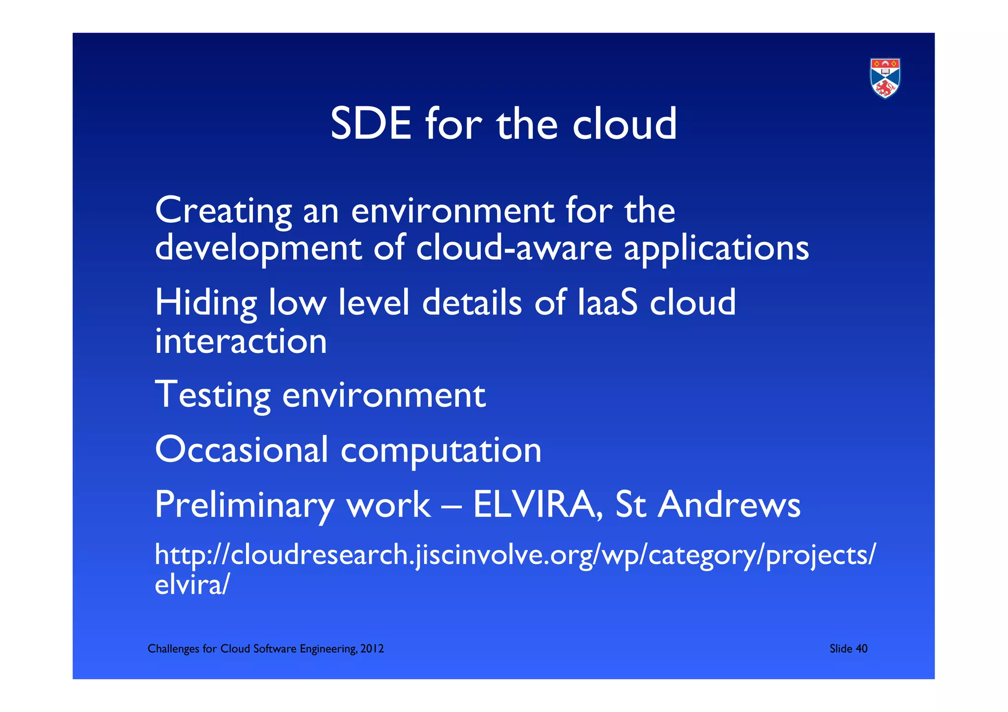 SDE for the cloud	

 Creating an environment for the
 development of cloud-aware applications	

 Hiding low level details of IaaS cloud
 interaction	

 Testing environment	

 Occasional computation	

 Preliminary work – ELVIRA, St Andrews	

 http://cloudresearch.jiscinvolve.org/wp/category/projects/
 elvira/	

Challenges for Cloud Software Engineering, 2012            	

Slide 40	

 