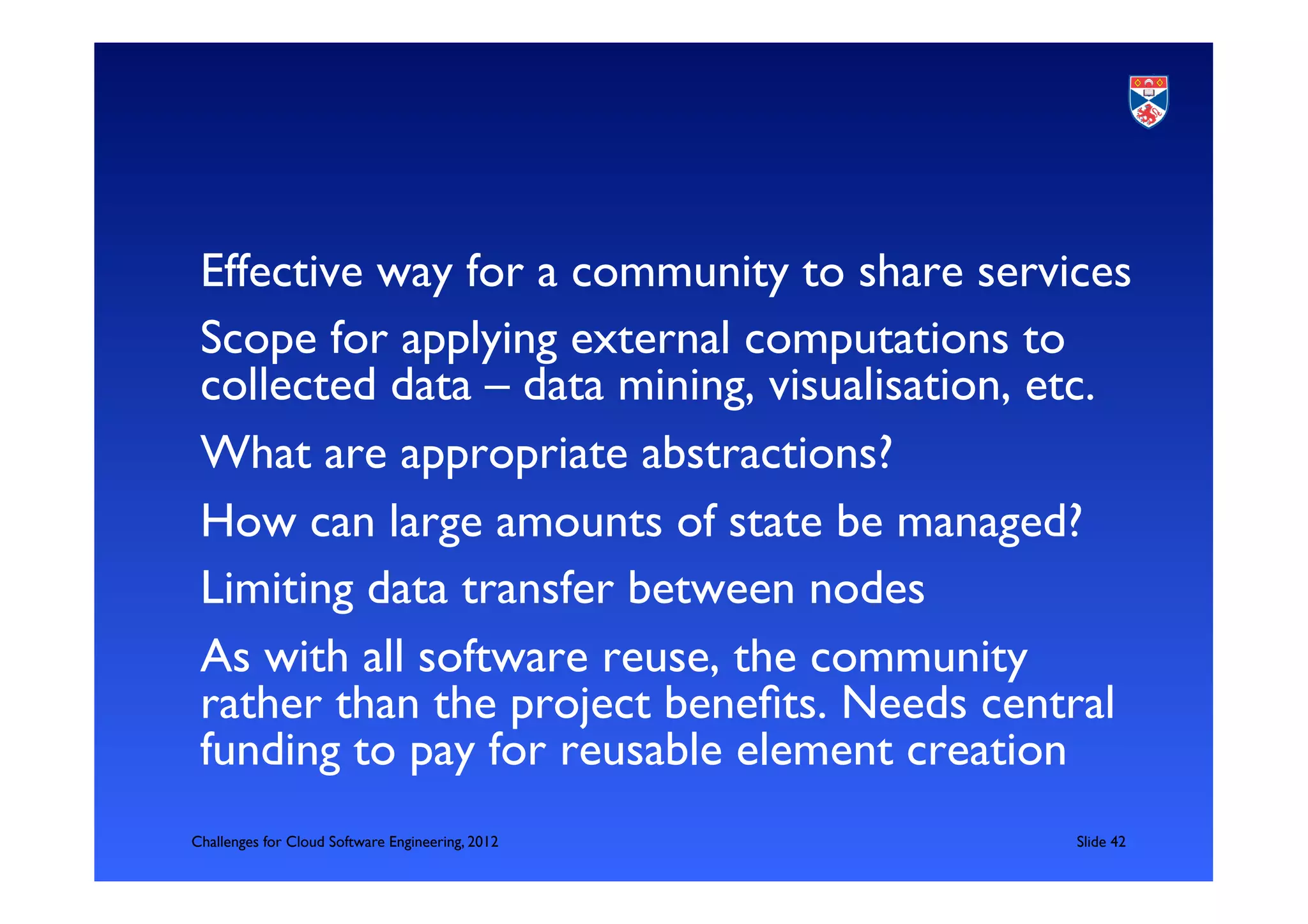 Effective way for a community to share services	

 Scope for applying external computations to
 collected data – data mining, visualisation, etc.	

 What are appropriate abstractions?	

 How can large amounts of state be managed?	

 Limiting data transfer between nodes	

 As with all software reuse, the community
 rather than the project beneﬁts. Needs central
 funding to pay for reusable element creation	

Challenges for Cloud Software Engineering, 2012   	

Slide 42	

 