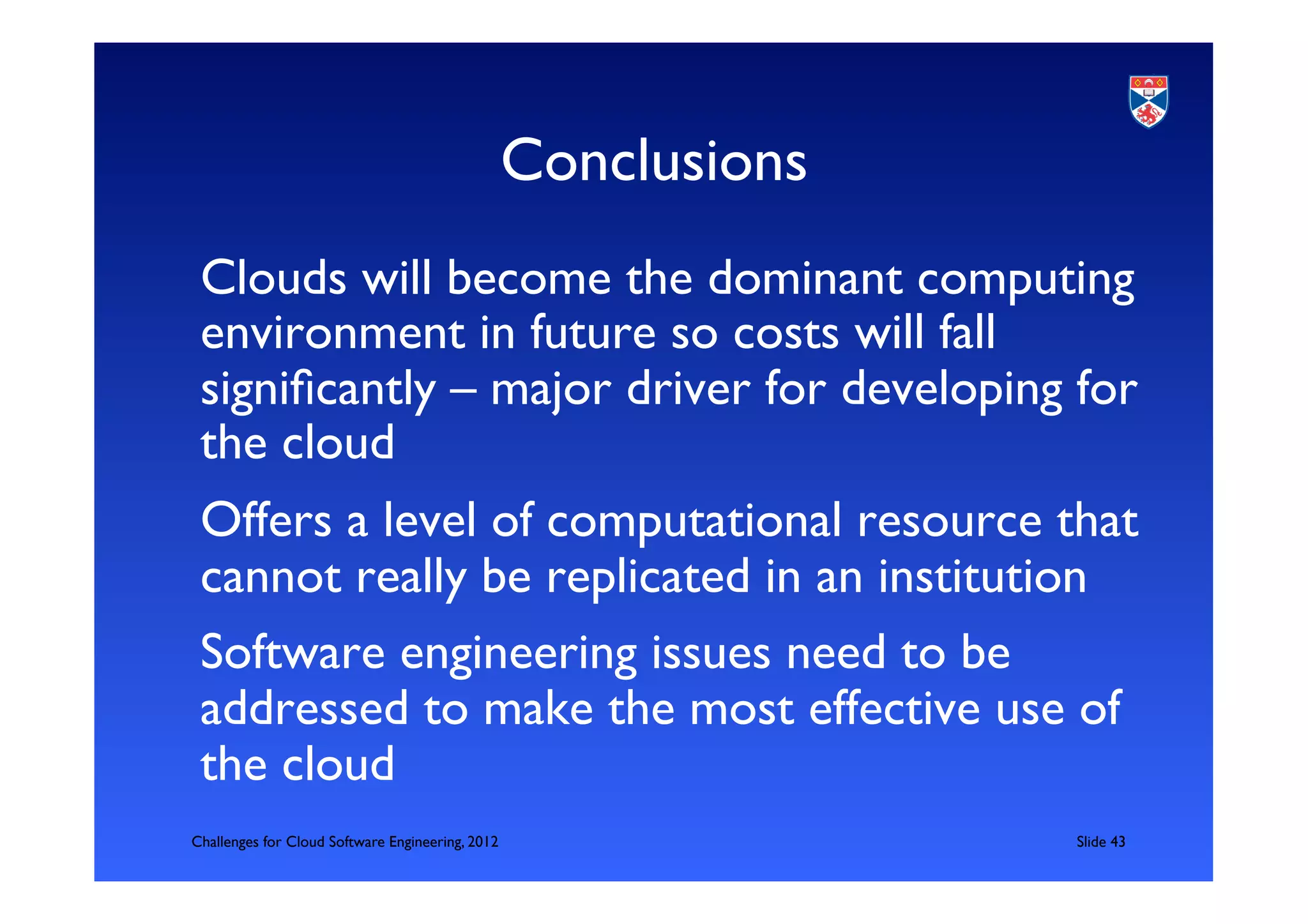 Conclusions	

 Clouds will become the dominant computing
 environment in future so costs will fall
 signiﬁcantly – major driver for developing for
 the cloud	

 Offers a level of computational resource that
 cannot really be replicated in an institution	

 Software engineering issues need to be
 addressed to make the most effective use of
 the cloud	

 	

Challenges for Cloud Software Engineering, 2012                    	

Slide 43	

 