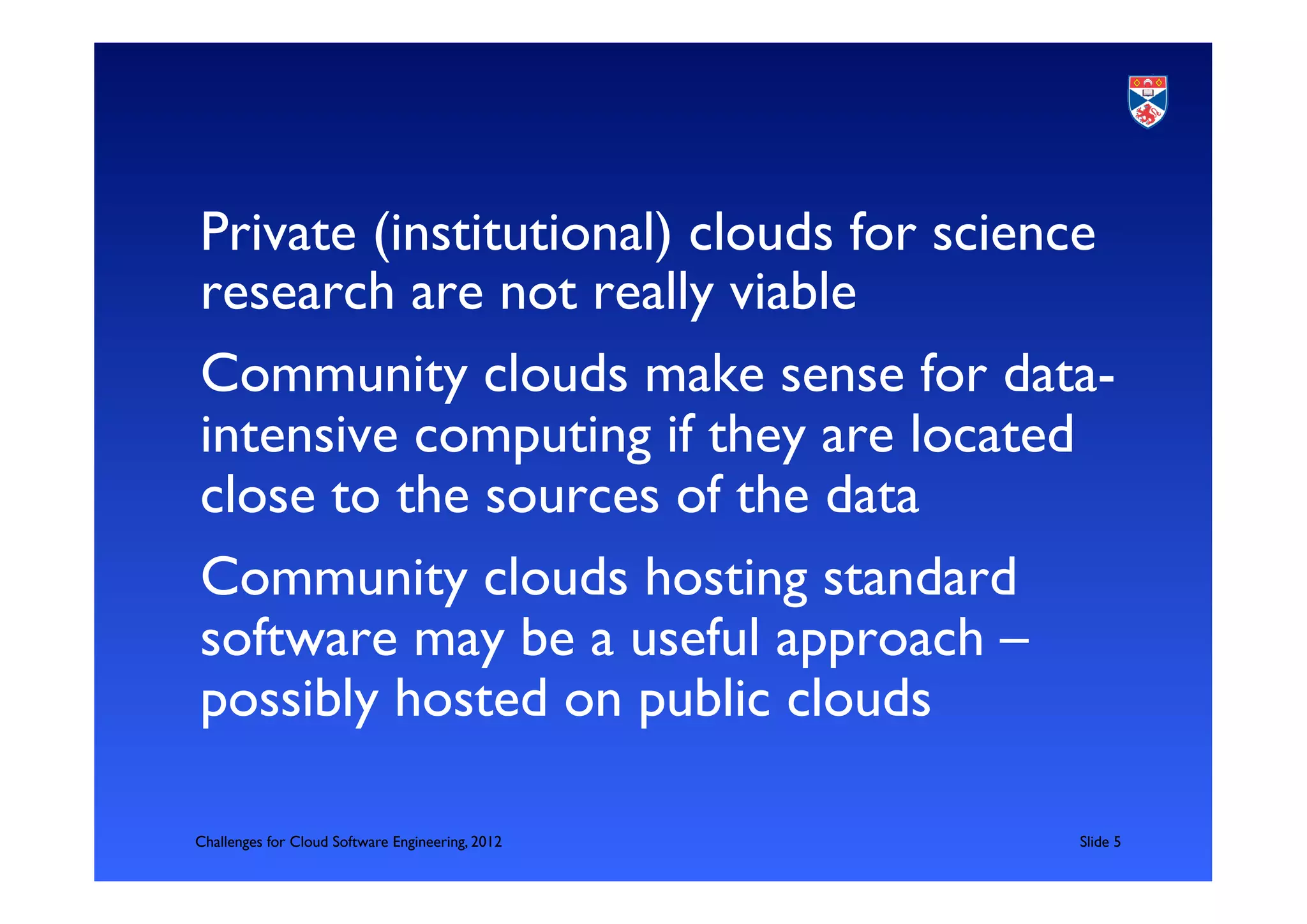 Private (institutional) clouds for science
research are not really viable	

Community clouds make sense for data-
intensive computing if they are located
close to the sources of the data	

Community clouds hosting standard
software may be a useful approach –
possibly hosted on public clouds	


Challenges for Cloud Software Engineering, 2012   	

Slide 5	

 