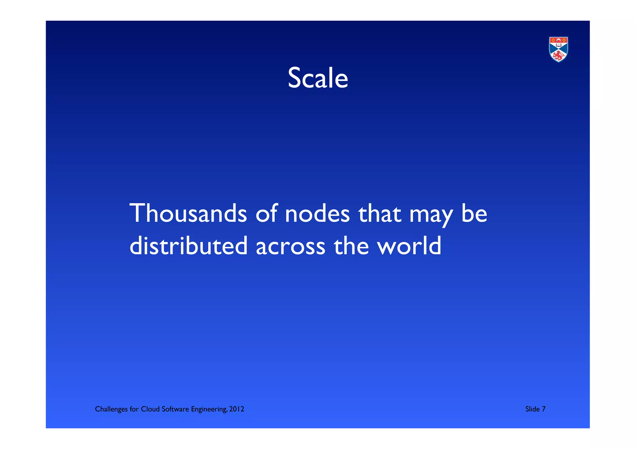 Scale	



          	

          Thousands of nodes that may be
          distributed across the world	

          	




Challenges for Cloud Software Engineering, 2012              	

Slide 7	

 