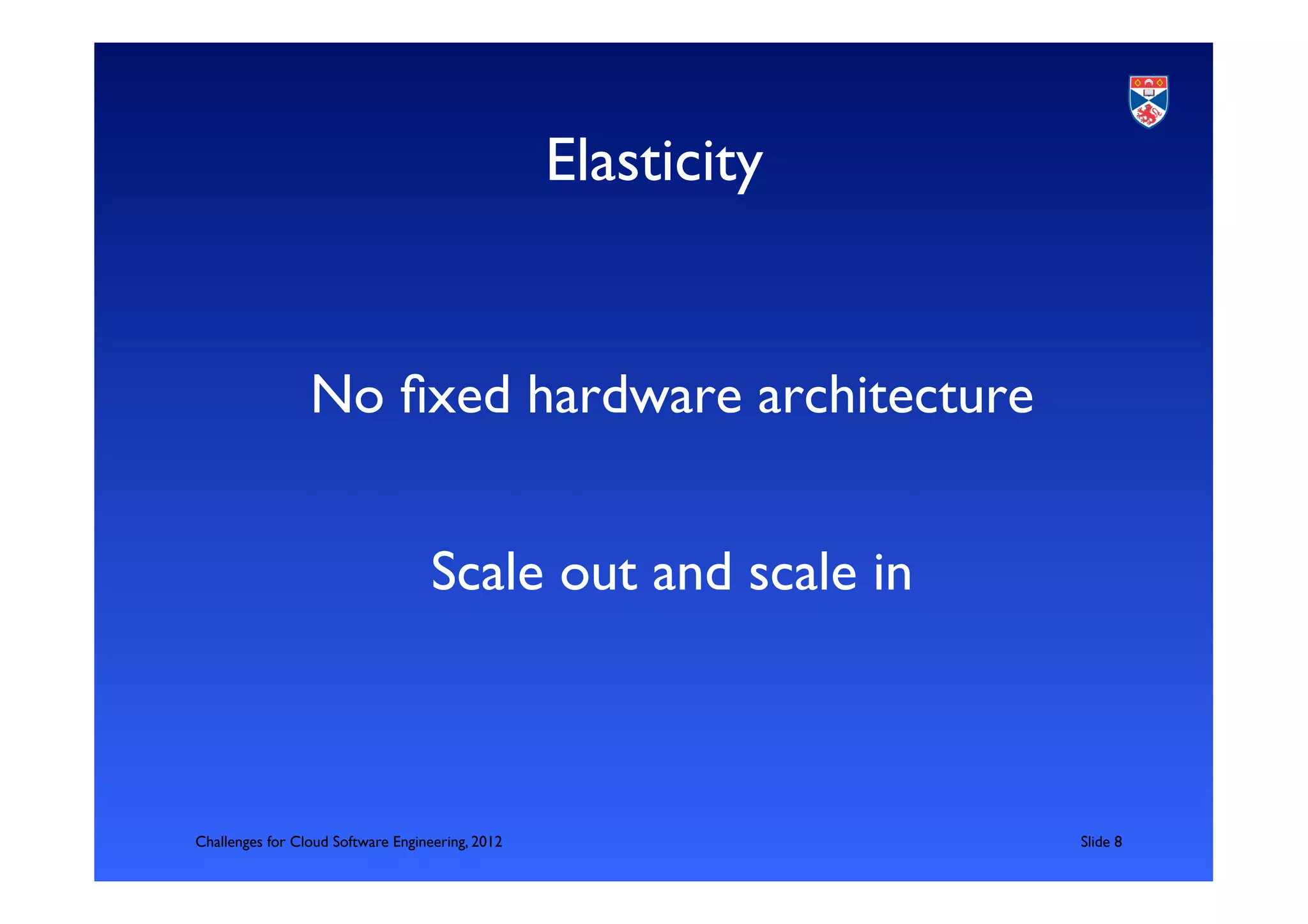 Elasticity	



                 No ﬁxed hardware architecture	

                                                        	

                                    Scale out and scale in	




Challenges for Cloud Software Engineering, 2012                   	

Slide 8	

 