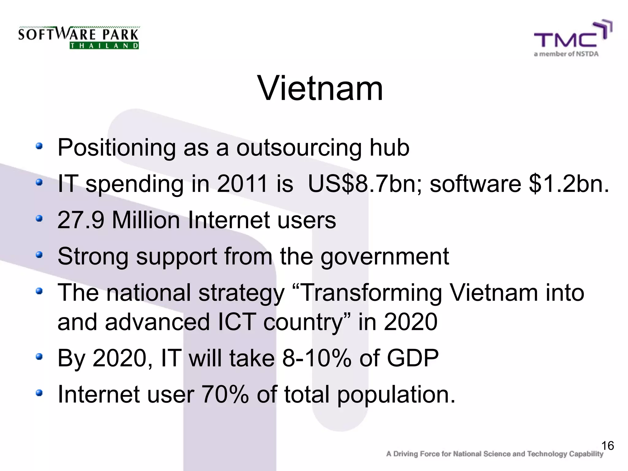 Vietnam
Positioning as a outsourcing hub
IT spending in 2011 is US$8.7bn; software $1.2bn.
27.9 Million Internet users
Strong support from the government
The national strategy “Transforming Vietnam into
and advanced ICT country” in 2020
By 2020, IT will take 8-10% of GDP
Internet user 70% of total population.
                                                16
 