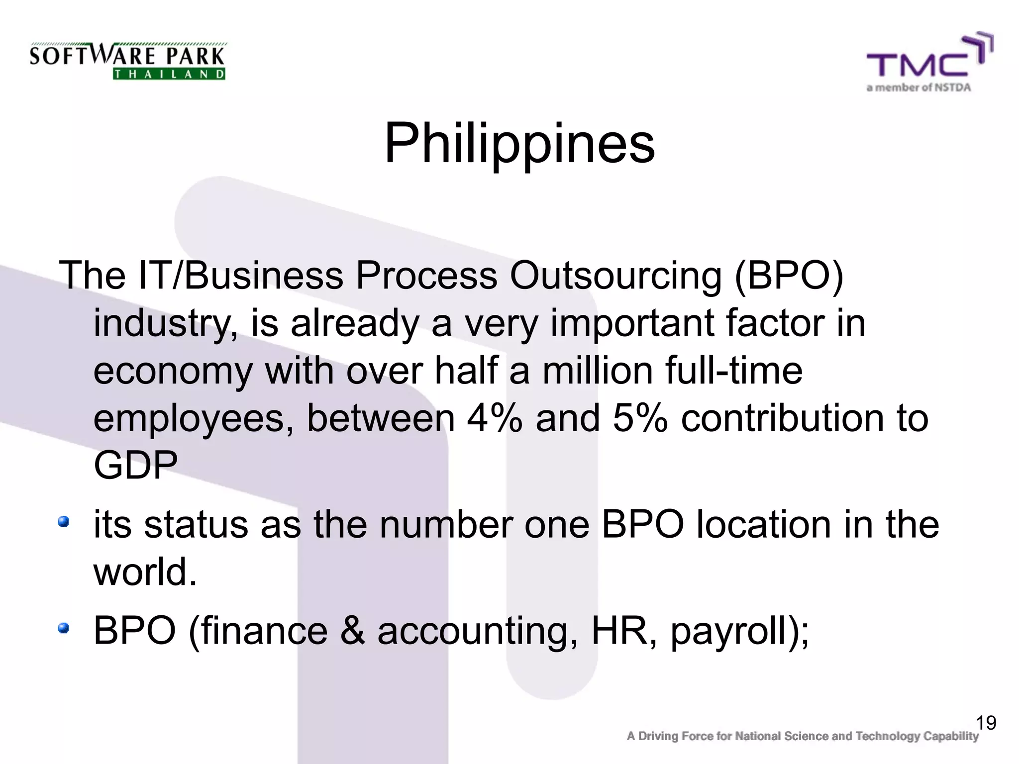 Philippines

The IT/Business Process Outsourcing (BPO)
 industry, is already a very important factor in
 economy with over half a million full-time
 employees, between 4% and 5% contribution to
 GDP
 its status as the number one BPO location in the
 world.
 BPO (finance & accounting, HR, payroll);

                                                    19
 
