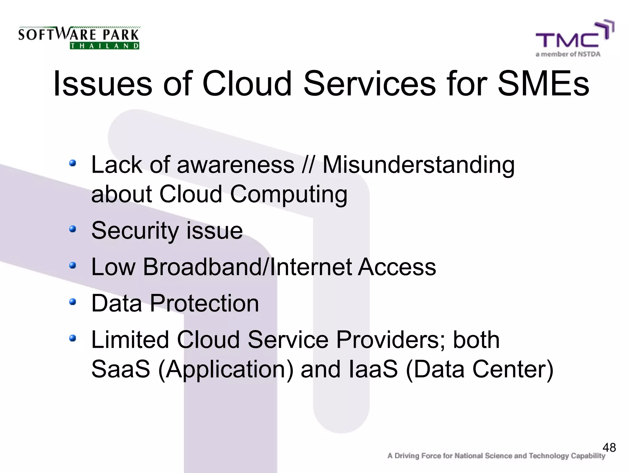 Issues of Cloud Services for SMEs

  Lack of awareness // Misunderstanding
  about Cloud Computing
  Security issue
  Low Broadband/Internet Access
  Data Protection
  Limited Cloud Service Providers; both
  SaaS (Application) and IaaS (Data Center)


                                              48
 