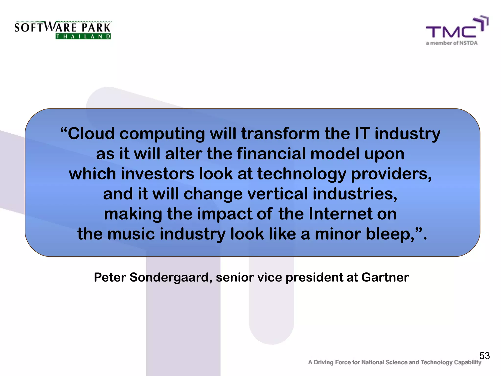 “Cloud computing will transform the IT industry
    as it will alter the financial model upon
 which investors look at technology providers,
     and it will change vertical industries,
     making the impact of the Internet on
  the music industry look like a minor bleep,”.

    Peter Sondergaard, senior vice president at Gartner




                                                          53
 