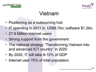 Vietnam
Positioning as a outsourcing hub
IT spending in 2011 is US$8.7bn; software $1.2bn.
27.9 Million Internet users
Strong support from the government
The national strategy “Transforming Vietnam into
and advanced ICT country” in 2020
By 2020, IT will take 8-10% of GDP
Internet user 70% of total population.
                                                16
 