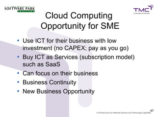 Cloud Computing
      Opportunity for SME
Use ICT for their business with low
investment (no CAPEX; pay as you go)
Buy ICT as Services (subscription model)
such as SaaS
Can focus on their business
Business Continuity
New Business Opportunity


                                           47
 