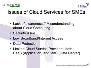 Issues of Cloud Services for SMEs

  Lack of awareness // Misunderstanding
  about Cloud Computing
  Security issue
  Low Broadband/Internet Access
  Data Protection
  Limited Cloud Service Providers; both
  SaaS (Application) and IaaS (Data Center)


                                              48
 