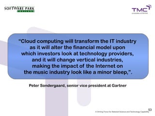 “Cloud computing will transform the IT industry
    as it will alter the financial model upon
 which investors look at technology providers,
     and it will change vertical industries,
     making the impact of the Internet on
  the music industry look like a minor bleep,”.

    Peter Sondergaard, senior vice president at Gartner




                                                          53
 