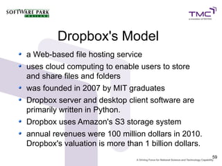 Dropbox's Model
a Web-based file hosting service
uses cloud computing to enable users to store
and share files and folders
was founded in 2007 by MIT graduates
Dropbox server and desktop client software are
primarily written in Python.
Dropbox uses Amazon's S3 storage system
annual revenues were 100 million dollars in 2010.
Dropbox's valuation is more than 1 billion dollars.
                                                      59
 