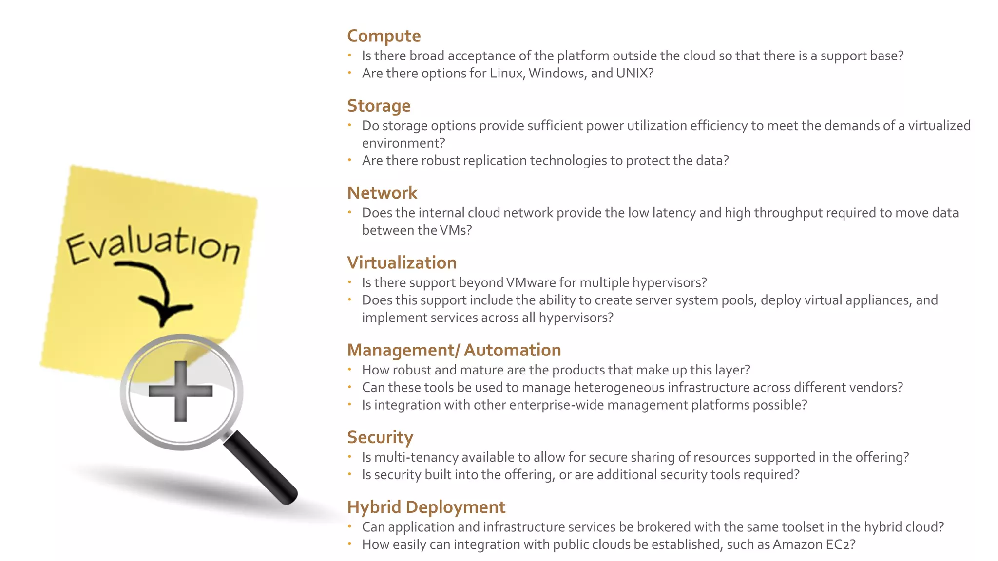 Compute
 Is there broad acceptance of the platform outside the cloud so that there is a support base?
 Are there options for Linux, Windows, and UNIX?

Storage
 Do storage options provide sufficient power utilization efficiency to meet the demands of a virtualized
environment?
 Are there robust replication technologies to protect the data?

Network
 Does the internal cloud network provide the low latency and high throughput required to move data
between the VMs?

Virtualization
 Is there support beyond VMware for multiple hypervisors?
 Does this support include the ability to create server system pools, deploy virtual appliances, and
implement services across all hypervisors?

Management/ Automation
 How robust and mature are the products that make up this layer?
 Can these tools be used to manage heterogeneous infrastructure across different vendors?
 Is integration with other enterprise-wide management platforms possible?

Security
 Is multi-tenancy available to allow for secure sharing of resources supported in the offering?
 Is security built into the offering, or are additional security tools required?

Hybrid Deployment
 Can application and infrastructure services be brokered with the same toolset in the hybrid cloud?
 How easily can integration with public clouds be established, such as Amazon EC2?

 