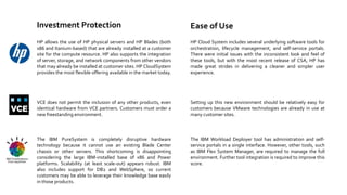 Investment Protection

Ease of Use

HP allows the use of HP physical servers and HP Blades (both
x86 and Itanium-based) that are already installed at a customer
site for the compute resource. HP also supports the integration
of server, storage, and network components from other vendors
that may already be installed at customer sites. HP CloudSystem
provides the most flexible offering available in the market today.

HP Cloud System includes several underlying software tools for
orchestration, lifecycle management, and self-service portals.
There were initial issues with the inconsistent look and feel of
these tools, but with the most recent release of CSA, HP has
made great strides in delivering a cleaner and simpler user
experience.

VCE does not permit the inclusion of any other products, even
identical hardware from VCE partners. Customers must order a
new freestanding environment.

Setting up this new environment should be relatively easy for
customers because VMware technologies are already in use at
many customer sites.

The IBM PureSystem is completely disruptive hardware
technology because it cannot use an existing Blade Center
chassis or other servers. This shortcoming is disappointing
considering the large IBM-installed base of x86 and Power
platforms. Scalability (at least scale-out) appears robust. IBM
also includes support for DB2 and WebSphere, so current
customers may be able to leverage their knowledge base easily
in those products.

The IBM Workload Deployer tool has administration and selfservice portals in a single interface. However, other tools, such
as IBM Flex System Manager, are required to manage the full
environment. Further tool integration is required to improve this
score.

 