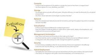 Compute
 Is there broad acceptance of the platform outside the cloud so that there is a support base?
 Are there options for Linux, Windows, and UNIX?

Storage
 Do storage options provide sufficient power utilization efficiency to meet the demands of a virtualized
environment?
 Are there robust replication technologies to protect the data?

Network
 Does the internal cloud network provide the low latency and high throughput required to move data
between the VMs?

Virtualization
 Is there support beyond VMware for multiple hypervisors?
 Does this support include the ability to create server system pools, deploy virtual appliances, and
implement services across all hypervisors?

Management/ Automation
 How robust and mature are the products that make up this layer?
 Can these tools be used to manage heterogeneous infrastructure across different vendors?
 Is integration with other enterprise-wide management platforms possible?

Security
 Is multi-tenancy available to allow for secure sharing of resources supported in the offering?
 Is security built into the offering, or are additional security tools required?

Hybrid Deployment
 Can application and infrastructure services be brokered with the same toolset in the hybrid cloud?
 How easily can integration with public clouds be established, such as Amazon EC2?

 