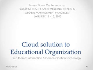 International Conference on
                'CURRENT REALITY AND EMERGING TRENDS IN
                    GLOBAL MANAGEMENT PRACTICES„
                           JANUARY 11 - 13, 2013




       Cloud solution to
    Educational Organization
       Sub theme: Information & Communication Technology


IC/IT/422/125                                              1
 